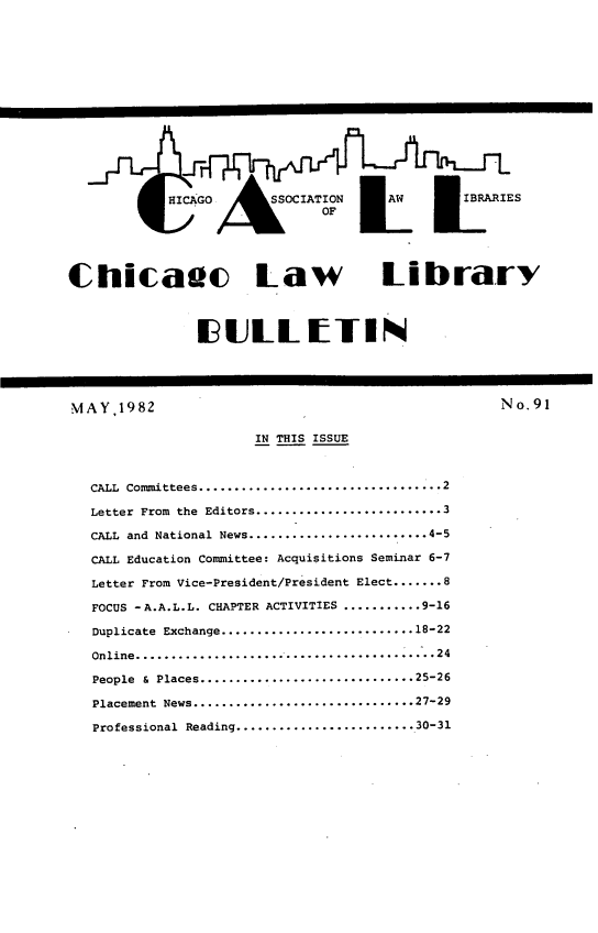 handle is hein.journals/callbu91 and id is 1 raw text is: Chicauc Law Library               I ULLtTINMAY,1982                                          No.91                      IN THIS ISSUE   CALL Committees .................................. 2   Letter From the Editors .......................... 3   CALL and National News ......................... 4-5   CALL Education Committee: Acquisitions Seminar 6-7   Letter From Vice-President/President Elect ....... 8   FOCUS -A.A.L.L. CHAPTER ACTIVITIES ........... 9-16   Duplicate Exchange ........................... 18-22   Online ..........................................24   People &  Places .............................. 25-26   Placement News ............................... 27-29   Professional Reading ......................... 30-31