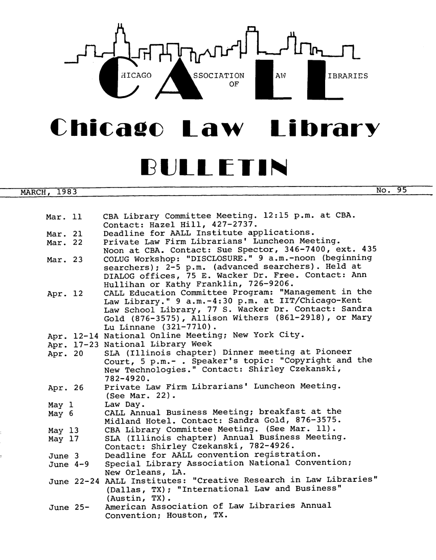 handle is hein.journals/callbu95 and id is 1 raw text is:                    HICAGO       SSCA     I     i         j1IBARI ES      Chicadc Law Library                      I ULLT IIINMARCH, 1983                                                       No. 95     Mar. 11   CBA Library Committee Meeting. 12:15 p.m. at CBA.               Contact: Hazel Hill, 427-2737.     Mar. 21   Deadline for AALL Institute applications.     Mar. 22   Private Law Firm Librarians' Luncheon Meeting.               Noon at CBA. Contact: Sue Spector, 346-7400, ext. 435     Mar. 23   COLUG Workshop: DISCLOSURE. 9 a.m.-noon (beginning               searchers); 2-5 p.m. (advanced searchers). Held at               DIALOG offices, 75 E. Wacker Dr. Free. Contact: Ann               Hullihan or Kathy Franklin, 726-9206.     Apr. 12   CALL Education Committee Program: Management in the               Law Library. 9 a.m.-4:30 p.m. at IIT/Chicago-Kent               Law School Library, 77 S. Wacker Dr. Contact: Sandra               Gold (876-3575), Allison Withers (861-2918), or Mary               Lu Linnane (321-7710).     Apr. 12-14 National Online Meeting; New York City.     Apr. 17-23 National Library Week     Apr. 20    SLA (Illinois chapter) Dinner meeting at Pioneer                Court, 5 p.m.- . Speaker's topic: Copyright and the                New Technologies. Contact: Shirley Czekanski,                782-4920.     Apr. 26    Private Law Firm Librarians' Luncheon Meeting.                (See Mar. 22).     May 1      Law Day.     May 6      CALL Annual Business Meeting; breakfast at the                Midland Hotel. Contact: Sandra Gold, 876-3575.     May 13     CBA Library Committee Meeting. (See Mar. 11).     May 17     SLA (Illinois chapter) Annual Business Meeting.                Contact: Shirley Czekanski, 782-4926.     June 3     Deadline for AALL convention registration.     June 4-9   Special Library Association National Convention;                New Orleans, LA.     June 22-24 AALL Institutes: Creative Research in Law Libraries                (Dallas, TX); International Law and Business                (Austin, TX).     June 25-   American Association of Law Libraries Annual                Convention; Houston, TX.