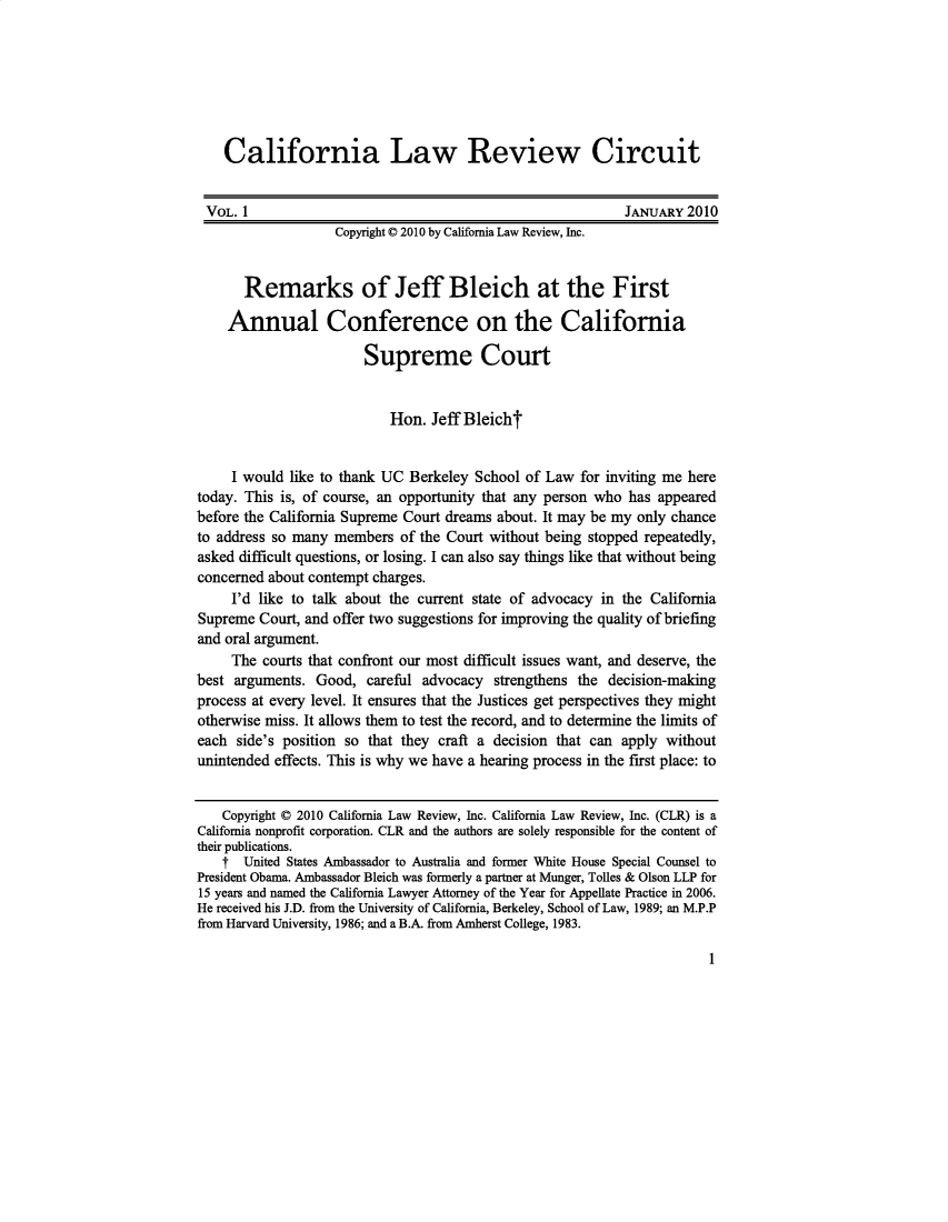 handle is hein.journals/callro1 and id is 1 raw text is:     California Law Review Circuit VOL. 1                                                     JANUARY 2010                   Copyright © 2010 by California Law Review, Inc.       Remarks of Jeff Bleich at the First    Annual Conference on the California                        Supreme Court                           Hon. Jeff Bleicht     I would like to thank UC Berkeley School of Law for inviting me heretoday. This is, of course, an opportunity that any person who has appearedbefore the California Supreme Court dreams about. It may be my only chanceto address so many members of the Court without being stopped repeatedly,asked difficult questions, or losing. I can also say things like that without beingconcerned about contempt charges.     I'd like to talk about the current state of advocacy in the CaliforniaSupreme Court, and offer two suggestions for improving the quality of briefingand oral argument.     The courts that confront our most difficult issues want, and deserve, thebest arguments. Good, careful advocacy strengthens the decision-makingprocess at every level. It ensures that the Justices get perspectives they mightotherwise miss. It allows them to test the record, and to determine the limits ofeach side's position so that they craft a decision that can apply withoutunintended effects. This is why we have a hearing process in the first place: to    Copyright © 2010 California Law Review, Inc. California Law Review, Inc. (CLR) is aCalifornia nonprofit corporation. CLR and the authors are solely responsible for the content oftheir publications.    f United States Ambassador to Australia and former White House Special Counsel toPresident Obama. Ambassador Bleich was formerly a partner at Munger, Tolles & Olson LLP for15 years and named the California Lawyer Attorney of the Year for Appellate Practice in 2006.He received his J.D. from the University of California, Berkeley, School of Law, 1989; an M.P.Pfrom Harvard University, 1986; and a B.A. from Amherst College, 1983.