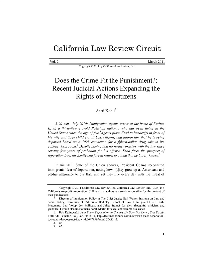 handle is hein.journals/callro2 and id is 1 raw text is:     California Law Review Circuit Vol. 2                                                        March 2011                    Copyright © 2011 by California Law Review, Inc.    Does the Crime Fit the Punishment?:    Recent Judicial Actions Expanding the                  Rights of Noncitizens                              Aarti Kohli*     5:00 a.m., July 2010: Immigration agents arrive at the home of FarhanEzad, a thirty-five-year-old Pakistani national who has been living in theUnited States since the age offive. 'Agents place Ezad in handcuffs in front ofhis wife and three children, all U.S. citizens, and inform him that he is beingdeported based on a 1995 conviction for a fifteen-dollar drug sale in his                  2college dorm room. Despite having had no further brushes with the law sinceserving five years of probation for his offense, Ezad faces the prospect ofseparation from hisfamily and forced return to a land that he barely knows.'     In his 2011 State of the Union address, President Obama recognizedimmigrants' fear of deportation, noting how [t]hey grew up as Americans andpledge allegiance to our flag, and yet they live every day with the threat of       Copyright © 2011 California Law Review, Inc. California Law Review, Inc. (CLR) is aCalifornia nonprofit corporation. CLR and the authors are solely responsible for the content oftheir publications.    *  Director of Immigration Policy at The Chief Justice Earl Warren Institute on Law andSocial Policy, University of California, Berkeley, School of Law. I am grateful to HiroshiMotomura, Leti Volpp, Joy Milligan, and Juliet Stumpf for their thoughtful criticism andguidance. I would also like to thank Sarah Martin for excellent research assistance.    1. Bob Kalinowski, Man Faces Deportation to Country He Does Not Know, TE TIMES-TRIBUNE (Scranton_ Pa.), Jan. 30, 2011, http://thetimes-tribune.com/news/man-faces-deportation-to-country-he-does-not-knows-1. 1097458#axzzl CfK85rs2.    2. Id.    3. Id.