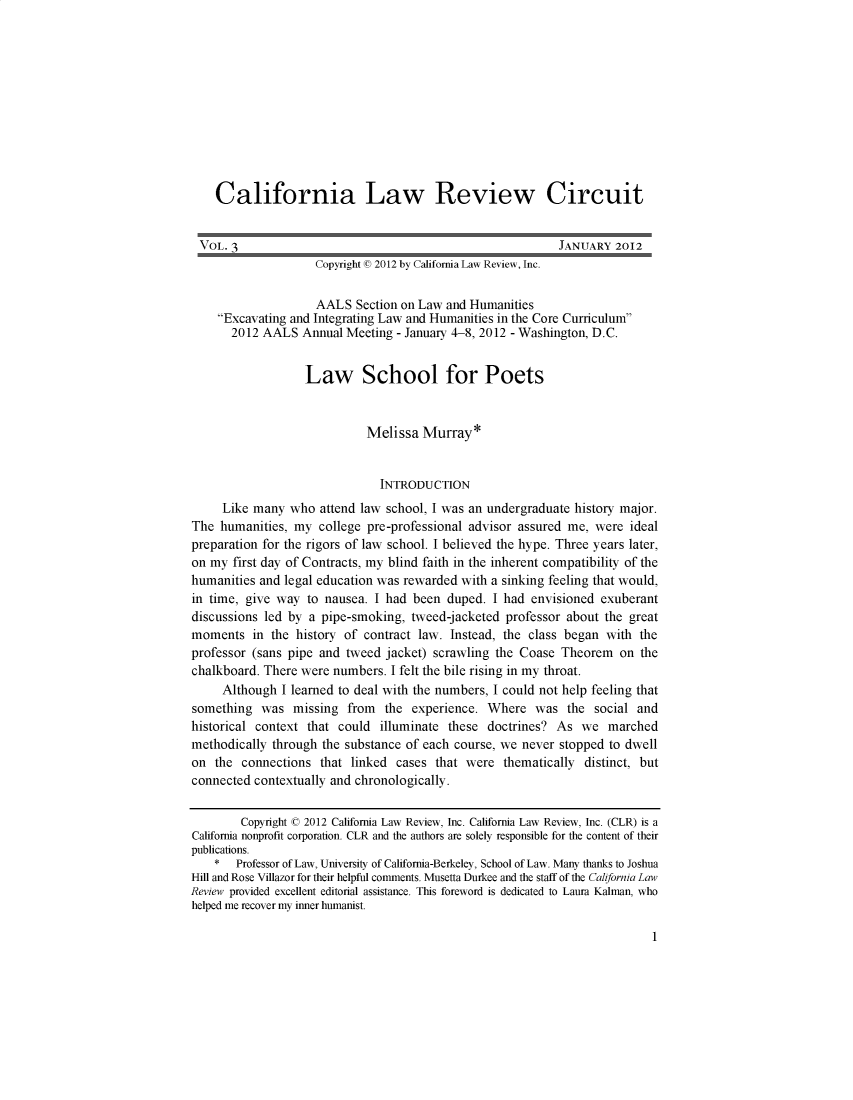 handle is hein.journals/callro3 and id is 1 raw text is:     California Law Review Circuit VOL. 3                                                     JANUARY 2012                    Copyright (© 2012 by California Law Review, Inc.                    AALS Section on Law and Humanities    Excavating and Integrating Law and Humanities in the Core Curriculum       2012 AALS Annual Meeting - January 4-8, 2012 - Washington, D.C.                   Law School for Poets                             Melissa Murray*                               INTRODUCTION     Like many who attend law school, I was an undergraduate history major.The humanities, my college pre-professional advisor assured me, were idealpreparation for the rigors of law school. I believed the hype. Three years later,on my first day of Contracts, my blind faith in the inherent compatibility of thehumanities and legal education was rewarded with a sinking feeling that would,in time, give way to nausea. I had been duped. I had envisioned exuberantdiscussions led by a pipe-smoking, tweed-jacketed professor about the greatmoments in the history of contract law. Instead, the class began with theprofessor (sans pipe and tweed jacket) scrawling the Coase Theorem on thechalkboard. There were numbers. I felt the bile rising in my throat.     Although I learned to deal with the numbers, I could not help feeling thatsomething was missing from the experience. Where was the social andhistorical context that could illuminate these doctrines? As we marchedmethodically through the substance of each course, we never stopped to dwellon the connections that linked cases that were thematically distinct, butconnected contextually and chronologically.        Copyright © 2012 California Law Review, Inc. California Law Review, Inc. (CLR) is aCalifornia nonprofit corporation. CLR and the authors are solely responsible for the content of theirpublications.    *  Professor of Law, University of California-Berkeley, School of Law. Many thanks to JoshuaHill and Rose Villazor for their helpful connents. Musetta Durkee and the staff of the California LawReview provided excellent editorial assistance. This foreword is dedicated to Laura Kalman, whohelped me recover my inner humanist.