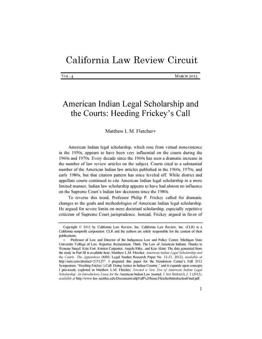 handle is hein.journals/callro4 and id is 1 raw text is:     California Law Review Circuit VOL. 4                                                         MARCH 2013 American Indian Legal Scholarship and       the Courts: Heeding Frickey's Call                          Matthew L.M. Fletcher*     American Indian legal scholarship, which rose from virtual nonexistencein the 1950s, appears to have been very influential on the courts during the1960s and 1970s. Every decade since the 1960s has seen a dramatic increase inthe number of law review articles on the subject. Courts cited to a substantialnumber of the American Indian law articles published in the 1960s, 1970s, andearly 1980s, but that citation pattern has since leveled off. While district andappellate courts continued to cite American Indian legal scholarship in a morelimited manner, Indian law scholarship appears to have had almost no influenceon the Supreme Court's Indian law decisions since the 1980s.     To reverse this trend, Professor Philip P. Frickey called for dramaticchanges to the goals and methodologies of American Indian legal scholarship.He argued for severe limits on mere doctrinal scholarship, especially repetitivecriticism of Supreme Court jurisprudence. Instead, Frickey argued in favor of  Copyright c 2012 by California Law Review, Inc. California Law Review, Inc. (CLR) is aCalifornia nonprofit corporation. CLR and the authors are solely responsible for the content of theirpublications.   *  Professor of Law and Director of the Indigenous Law and Policy Center, Michigan StateUniversity College of Law. Reporter, Restatement, Third, The Law of American Indians. Thanks toWenona Singel, Kate Fort, Kristen Carpenter, Angela Riley, and Ken Akini. The data generated fromthe study in Part III is available here: Matthew L.M. Fletcher, American Indian Legal Scholarship andthe Courts The Appendices (MSU Legal Studies Research Paper No. 12-23, 2012), available athttp://ssn.comlabstract-2151257. I prepared this paper for the Henderson Center's Fall 2012Symposium, Heeding Frickey's Call: Doing Justice in Indian Country, and it expands upon conceptsI previously explored in Matthew L.M. Fletcher, Toward a New Era of American Indian LegalScholarship An Introductory Essay for the American Indian Law Journal, 1 AM. INDIAN L.J. 1 (2012),available at http://www.law.seattleu.edu/Documents/ailj/Fall0/ 201ssue/FletcherIntroductionFinal.pdf.