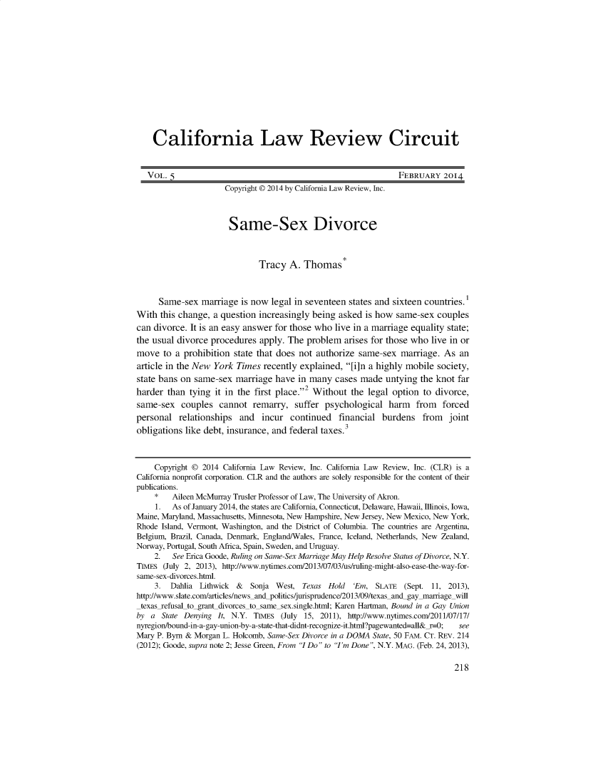handle is hein.journals/callro5 and id is 1 raw text is:     California Law Review Circuit    VOL. 5                                                      FEBRUARY 2014                      Copyright © 2014 by California Law Review, Inc.                      Same-Sex Divorce                              Tracy A. Thomas*     Same-sex marriage is now legal in seventeen states and sixteen countries.1With this change, a question increasingly being asked is how same-sex couplescan divorce. It is an easy answer for those who live in a marriage equality state;the usual divorce procedures apply. The problem arises for those who live in ormove to a prohibition state that does not authorize same-sex marriage. As anarticle in the New York Times recently explained, [fin a highly mobile society,state bans on same-sex marriage have in many cases made untying the knot farharder than tying it in the first place.2 Without the legal option to divorce,same-sex couples cannot remarry, suffer psychological harm from forcedpersonal relationships and incur continued financial burdens from jointobligations like debt, insurance, and federal taxes.3    Copyright © 2014 California Law Review, Inc. California Law Review, Inc. (CLR) is aCalifornia nonprofit corporation. CLR and the authors are solely responsible for the content of theirpublications.    *    Aileen McMurray Trusler Professor of Law, The University of Akron.    1.   As of January 2014, the states are California, Connecticut, Delaware, Hawaii, Illinois, Iowa,Maine, Maryland, Massachusetts, Minnesota, New Hampshire, New Jersey, New Mexico, New York,Rhode Island, Vermont, Washington, and the District of Columbia. The countries are Argentina,Belgium, Brazil, Canada, Denmark, England/Wales, France, Iceland, Netherlands, New Zealand,Norway, Portugal, South Africa, Spain, Sweden, and Uruguay.    2.   See Erica Goode, Ruling on Same-Sex Marriage May Help Resolve Status of Divorce, N.Y.TIMES (July 2, 2013), http://www.nytimes.com/2013/07/03/us/ruling-might-also-ease-the-way-for-same-sex-divorces.html.    3. Dahlia Lithwick &    Sonja West, Texas Hold 'Er, SLATE (Sept. 11, 2013),http://www.slate.com/articles/news and politics/jurisprudence/2013/09/texas and-gay marriage willtexas-refusal to-grant divorces to same sex.single.html; Karen Hartman, Bound in a Gay Unionby a State Denying It, N.Y. TuMEs (July 15, 2011), http://www.nytimes.com/2011/07/17/nyregion/bound-in-a-gay-union-by-a-state-that-didnt-recognize-it.html'?pagewanted=all& r=-0; seeMary P. Byrn & Morgan L. Holcomb, Same-Sex Divorce in a DOMA State, 50 FAM. CT. REv. 214(2012); Goode, supra note 2; Jesse Green, From '7 Do to 'I'm Done, N.Y. MAG. (Feb. 24, 2013),