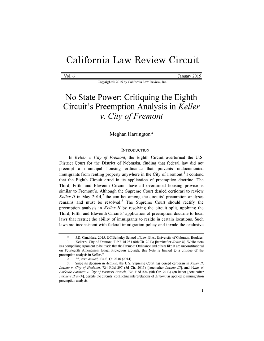handle is hein.journals/callro6 and id is 1 raw text is:     California Law Review Circuit    Vol. 6                                                    January 2015                    Copyright (© 2015 by California Law Review, Inc.   No State Power: Critiquing the Eighth   Circuit's Preemption Analysis in Keller                     v. City of Fremont                           Meghan Harrington*                                 INTRODUCTION     In Keller v. City of Fremont, the Eighth Circuit overturned the U.S.District Court for the District of Nebraska, finding that federal law did notpreempt   a  municipal housing     ordinance  that  prevents  undocumentedimmigrants from renting property anywhere in the City of Fremont.' I contendthat the Eighth Circuit erred in its application of preemption doctrine. TheThird, Fifth, and Eleventh Circuits have all overturned housing provisionssimilar to Fremont's. Although the Supreme Court denied certiorari to review                       2Keller H in May 2014, the conflict among the circuits' preemption analysesremains and must be resolved.3 The Supreme Court should rectify thepreemption analysis in Keller H by resolving the circuit split, applying theThird, Fifth, and Eleventh Circuits' application of preemption doctrine to locallaws that restrict the ability of immigrants to reside in certain locations. Suchlaws are inconsistent with federal immigration policy and invade the exclusive    *    J.D. Candidate, 2015, UC Berkeley School of Law; B.A., University of Colorado, Boulder.    1.   Keller v. City of Fremont, 719 F.3d 931 (8th Cir. 2013) [hereinafter Keller 1]. While thereis a compelling argument to be made that the Fremont Ordinance and others like it are unconstitutionalon Fourteenth Amendment Equal Protection grounds, this Note is limited to a critique of thepreemption analysis in Keller I.    2.   Id, cert. denied, 134 S. Ct. 2140 (2014).    3.   Since its decision in Arizona, the U.S. Supreme Court has denied certiorari in Keller ILLozano v. City of Hazleton, 724 F.3d 297 (3d Cir. 2013) [hereinafter Lozano III], and Villas atParkside Partners v. City of Farmers Branch, 726 F.3d 524 (5th Cir. 2013) (en banc) [hereinafterFarmers Branch], despite the circuits' conflicting interpretations of Arizona as applied to immigrationpreemption analysis.