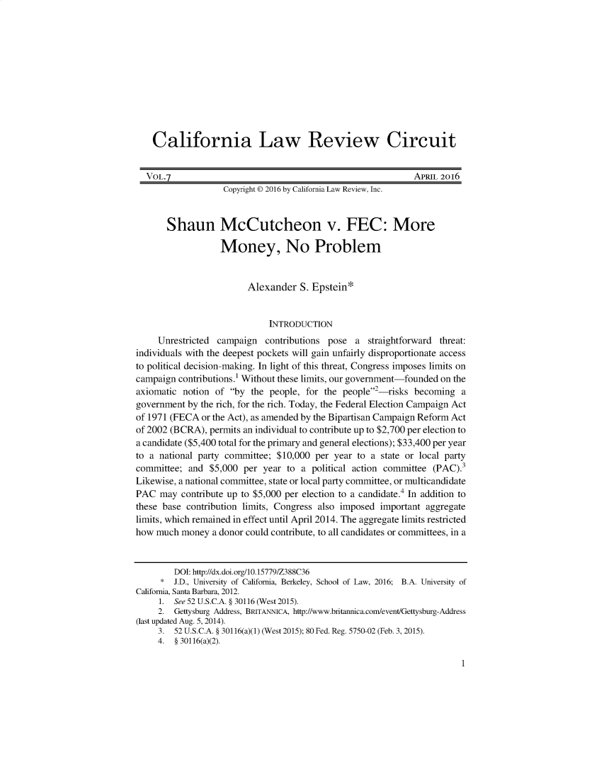 handle is hein.journals/callro7 and id is 1 raw text is:     California Law Review Circuit  VOL.7                                                     APRIL 2016                   Copyright © 2016 by California Law Review, Inc.       Shaun McCutcheon v. FEC: More                  Money, No Problem                        Alexander S. Epstein*                             INTRODUCTION     Unrestricted campaign contributions pose a straightforward threat:individuals with the deepest pockets will gain unfairly disproportionate accessto political decision-making. In light of this threat, Congress imposes limits oncampaign contributions.1 Without these limits, our government-founded on theaxiomatic notion of by the people, for the people2 -risks becoming agovernment by the rich, for the rich. Today, the Federal Election Campaign Actof 1971 (FECA or the Act), as amended by the Bipartisan Campaign Reform Actof 2002 (BCRA), permits an individual to contribute up to $2,700 per election toa candidate ($5,400 total for the primary and general elections); $33,400 per yearto a national party committee; $10,000 per year to a state or local partycommittee; and $5,000 per year to a political action committee (PAC).3Likewise, a national committee, state or local party committee, or multicandidatePAC may contribute up to $5,000 per election to a candidate.4 In addition tothese base contribution limits, Congress also imposed important aggregatelimits, which remained in effect until April 2014. The aggregate limits restrictedhow much money a donor could contribute, to all candidates or committees, in a        DOI: http://dx.doi.org/10.15779/Z388C36     * J.D., University of California, Berkeley, School of Law, 2016; B.A. University ofCalifornia, Santa Barbara, 2012.     1. See52 U.S.C.A. § 30116 (West 2015).     2. Gettysburg Address, BRITANNICA, http://www.britannica.com/event/Gettysburg-Address(last updated Aug. 5, 2014).     3. 52 U.S.C.A. § 30116(a)(1) (West 2015); 80 Fed. Reg. 5750-02 (Feb. 3, 2015).     4. § 30116(a)(2).