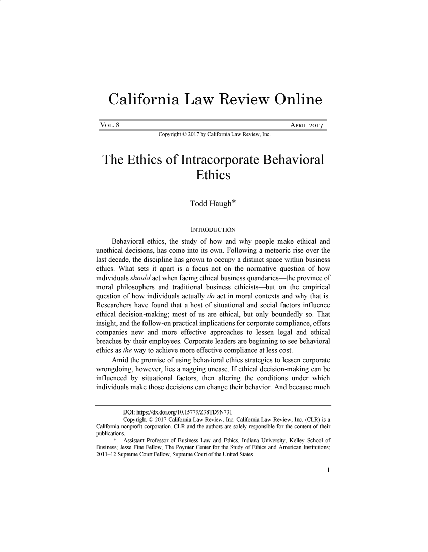 handle is hein.journals/callro8 and id is 1 raw text is:     California Law Review Online VOL. 8                                                       APRIL 2017                    Copyright © 2017 by California Law Review, Inc.  The Ethics of Intracorporate Behavioral                                Ethics                              Todd  Haugh*                              INTRODUCTION     Behavioral ethics, the study of how and  why  people make  ethical andunethical decisions, has come into its own. Following a meteoric rise over thelast decade, the discipline has grown to occupy a distinct space within businessethics. What sets it apart is a focus not on the normative question of howindividuals should act when facing ethical business quandaries-the province ofmoral  philosophers and traditional business ethicists-but on the empiricalquestion of how individuals actually do act in moral contexts and why that is.Researchers have found  that a host of situational and social factors influenceethical decision-making; most of us are ethical, but only boundedly so. Thatinsight, and the follow-on practical implications for corporate compliance, offerscompanies  new  and  more  effective approaches to lessen legal and ethicalbreaches by their employees. Corporate leaders are beginning to see behavioralethics as the way to achieve more effective compliance at less cost.     Amid  the promise of using behavioral ethics strategies to lessen corporatewrongdoing,  however, lies a nagging unease. If ethical decision-making can beinfluenced by  situational factors, then altering the conditions under whichindividuals make those decisions can change their behavior. And because much         DOI: https://dx.doi.org/10.15779/Z38TD9N731         Copyright © 2017 California Law Review, Inc. California Law Review, Inc. (CLR) is aCalifornia nonprofit corporation. CLR and the authors are solely responsible for the content of theirpublications.      *  Assistant Professor of Business Law and Ethics, Indiana University, Kelley School ofBusiness; Jesse Fine Fellow, The Poynter Center for the Study of Ethics and American Institutions;2011-12 Supreme Court Fellow, Supreme Court of the United States.1