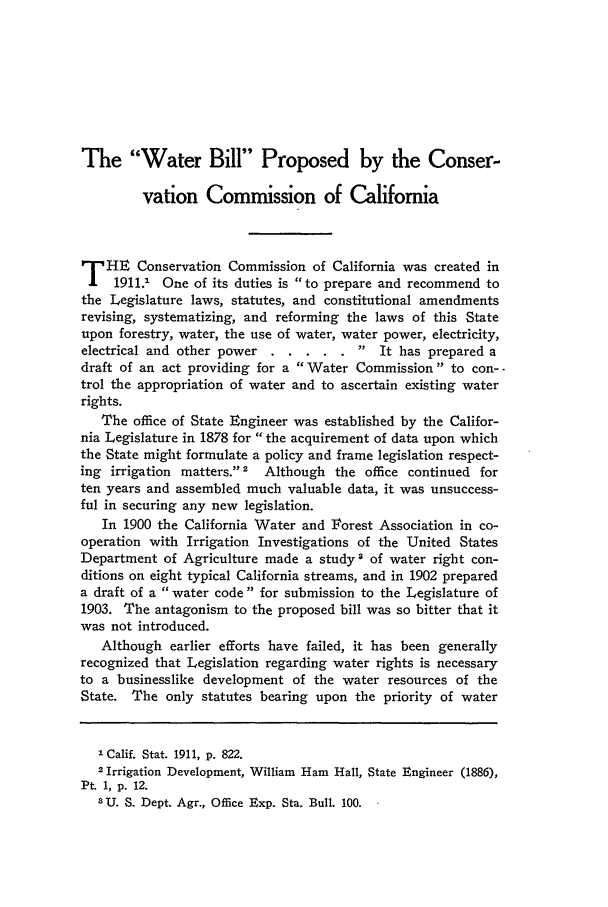 handle is hein.journals/calr1 and id is 156 raw text is: The Water Bill Proposed by the Conser-vation Commission of CaliforniaT HE Conservation Commission of California was created in1911.1 One of its duties is to prepare and recommend tothe Legislature laws, statutes, and constitutional amendmentsrevising, systematizing, and reforming the laws of this Stateupon forestry, water, the use of water, water power, electricity,electrical and other power ...   ..... .It has prepared adraft of an act providing for a Water Commission to con--trol the appropriation of water and to ascertain existing waterrights.The office of State Engineer was established by the Califor-nia Legislature in 1878 for the acquirement of data upon whichthe State might formulate a policy and frame legislation respect-ing irrigation matters.'2  Although the office continued forten years and assembled much valuable data, it was unsuccess-ful in securing any new legislation.In 1900 the California Water and Iorest Association in co-operation with Irrigation Investigations of the United StatesDepartment of Agriculture made a study 3 of water right con-ditions on eight typical California streams, and in 1902 prepareda draft of a water code for submission to the Legislature of1903. The antagonism to the proposed bill was so bitter that itwas not introduced.Although earlier efforts have failed, it has been generallyrecognized that Legislation regarding water rights is necessaryto a businesslike development of the water resources of theState. The only statutes bearing upon the priority of waterI Calif. Stat. 1911, p. 822.2 Irrigation Development, William Ham Hall, State Engineer (1886),Pt. 1, p. 12.3U. S. Dept. Agr., Office Exp. Sta. Bull. 100.