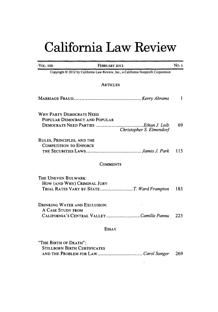 handle is hein.journals/calr100 and id is 1 raw text is: California Law ReviewVOL. I00                    FEBRUARY 2012                      No. ICopyright © 2012 by California Law Review, Inc., a California Nonprofit CorporationARTICLESM ARRIAGE  FRAUD........................................................ Kerry AbramsWHY PARTY DEMOCRATS NEEDPOPULAR DEMOCRACY AND POPULARDEMOCRATS NEED PARTIES ........................................Ethan J. LeibChristopher S. ElmendorfRULES, PRINCIPLES, AND THECOMPETITION TO ENFORCETHE  SECURITIES LAWS.............................................. James J. Park169115COMMENTSTHE UNEVEN BULWARK:HOw (AND WHY) CRIMINAL JURYTRIAL RATES VARY BY STATE ........................... T. Ward Frampton 183DRINKING WATER AND EXCLUSION:A CASE STUDY FROMCALIFORNIA'S CENTRAL VALLEY ............................ Camille Pannu 223ESSAYTHE BIRTH OF DEATH:STILLBORN BIRTH CERTIFICATESAND THE PROBLEM  FOR LAW  ..................................... Carol Sanger  269