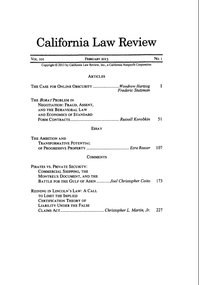 handle is hein.journals/calr101 and id is 1 raw text is: California Law ReviewVOL. lOX                 FEBRUARY 2013                    NO. ICopyright 0 2013 by California Law Review, Inc., a California Nonprofit CorporationARTICLESTHE CASE FOR ONLINE OBSCURITY ........................ Woodrow Hartzog  IFrederic StutzmanTHE BORAT PROBLEM INNEGOTIATION: FRAUD, ASSENT,AND THE BEHAVIORAL LAWAND ECONOMICS OF STANDARDFORM  CONTRACTS............................................. Russell Korobkin  51ESSAYTHE AMBITION ANDTRANSFORMATIVE POTENTIALOF PROGRESSIVE PROPERTY ....................................... Ezra Rosser  107COMMENTSPIRATES VS. PRIVATE SECURITY:COMMERCIAL SHIPPING, THEMONTREUX DOCUMENT, AND THEBATTLE FOR THE GULF OF ADEN ............ Joel Christopher Coito  173REINING IN LINCOLN'S LAW: A CALLTO LIMIT THE IMPLIEDCERTIFICATION THEORY OFLIABILITY UNDER THE FALSECLAIMS ACT........................................ Christopher L. Martin, Jr.  227