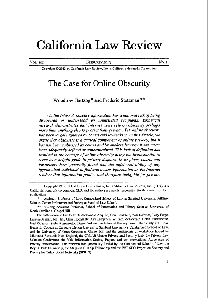 handle is hein.journals/calr101 and id is 9 raw text is: California Law Review
VOL. 101                          FEBRUARY 2013                              No. I
Copyright © 2013 by California Law Review, Inc., a California Nonprofit Corporation
The Case for Online Obscurity
Woodrow Hartzog* and Frederic Stutzman**
On the Internet, obscure information has a minimal risk of being
discovered or understood by unintended recipients. Empirical
research demonstrates that Internet users rely on obscurity perhaps
more than anything else to protect their privacy. Yet, online obscurity
has been largely ignored by courts and lawmakers. In this Article, we
argue that obscurity is a critical component of online privacy, but it
has not been embraced by courts and lawmakers because it has never
been adequately defined or conceptualized. This lack of definition has
resulted in the concept of online obscurity being too insubstantial to
serve as a helpful guide in privacy disputes. In its place, courts and
lawmakers have generally found that the unfettered ability of any
hypothetical individual to find and access information on the Internet
renders that information public, and therefore ineligible for privacy
Copyright © 2013 California Law Review, Inc. California Law Review, Inc. (CLR) is a
California nonprofit corporation. CLR and the authors are solely responsible for the content of their
publications.
* Assistant Professor of Law, Cumberland School of Law at Samford University; Affiliate
Scholar, Center for Internet and Society at Stanford Law School.
** Visiting Assistant Professor, School of Information and Library Science, University of
North Carolina at Chapel Hill.
The authors would like to thank Alessandro Acquisti, Gaia Bernstein, Will DeVries, Tony Fargo,
Lauren Gelman, Joe Hall, Chris Hoofnagle, Airi Lampinen, William McGeveran, Helen Nissenbaum,
Neil Richards, Sasha Romanosky, Daniel Solove, the Future of Privacy Forum, the faculty at H. John
Heinz III College at Carnegie Mellon University, Samford University's Cumberland School of Law,
and the University of North Carolina at Chapel Hill and the participants of workshops hosted by
Microsoft Research New England, the CYLAB Usable Privacy and Security Lab, the Privacy Law
Scholars Conference, the Yale Information Society Project, and the International Association of
Privacy Professionals. This research was generously funded by the Cumberland School of Law, the
Roy H. Park Fellowship, the Margaret E. Kalp Fellowship and the IWT SBO Project on Security and
Privacy for Online Social Networks (SPION).

I



