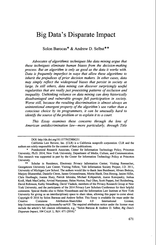 handle is hein.journals/calr104 and id is 695 raw text is: Big Data's Disparate ImpactSolon Barocas* & Andrew D. Selbst* *Advocates of algorithmic techniques like data mining argue thatthese techniques eliminate human biases from the decision-makingprocess. But an algorithm is only as good as the data it works with.Data is frequently imperfect in ways that allow these algorithms toinherit the prejudices of prior decision makers. In other cases, datamay simply reflect the widespread biases that persist in society atlarge. In still others, data mining can discover surprisingly usefulregularities that are really just preexisting patterns of exclusion andinequality. Unthinking reliance on data mining can deny historicallydisadvantaged and vulnerable groups full participation in society.Worse still, because the resulting discrimination is almost always anunintentional emergent property of the algorithm's use rather than aconscious choice by its programmers, it can be unusually hard toidentify the source of the problem or to explain it to a court.This Essay examines these concerns through the lens ofAmerican antidiscrimination law-more particularly, through TitleDOI: http://dx.doi.org/10.15779/Z38BG31California Law Review, Inc. (CLR) is a California nonprofit corporation. CLR and theauthors are solely responsible for the content of their publications.*  Postdoctoral Research Associate, Center for Information Technology Policy, PrincetonUniversity; Ph.D. 2014, New York University, Department of Media, Culture, and Communication.This research was supported in part by the Center for Information Technology Policy at PrincetonUniversity.** Scholar in Residence, Electronic Privacy Information Center; Visiting Researcher,Georgetown University Law Center; Visiting Fellow, Yale Information Society Project; J.D. 2011,University of Michigan Law School. The authors would like to thank Jane Bambauer, Alvaro Bedoya,Marjory Blumenthal, Danielle Citron, James Grimmelmann, Moritz Hardt, Don Herzog, Janine Hiller,Chris Hoofnagle, Joanna Huey, Patrick Ishizuka, Michael Kirkpatrick, Aaron Konopasky, JoshuaKroll, Mark MacCarthy, Arvind Narayanan, Helen Norton, Paul Ohm, Scott Peppet, Joel Reidenberg,David Robinson, Kathy Strandburg, David Vladeck, members of the Privacy Research Group at NewYork University, and the participants of the 2014 Privacy Law Scholars Conference for their helpfulcomments. Special thanks also to Helen Nissenbaum and the Information Law Institute at New YorkUniversity for giving us an interdisciplinary space to share ideas, allowing this paper to come about.Copyright © 2016 by Solon Barocas and Andrew Selbst. This Essay is available for reuse under theCreative     Commons       Attribution-ShareAlike  4.0      International   License,http://creativecommons.org/licenses/by-sa/4.0/. The required attribution notice under the license mustinclude the article's full citation information, e.g., Solon Barocas & Andrew D. Selbst, Big Data'sDisparate Impact, 104 CALIF. L. REV. 671 (2016).671