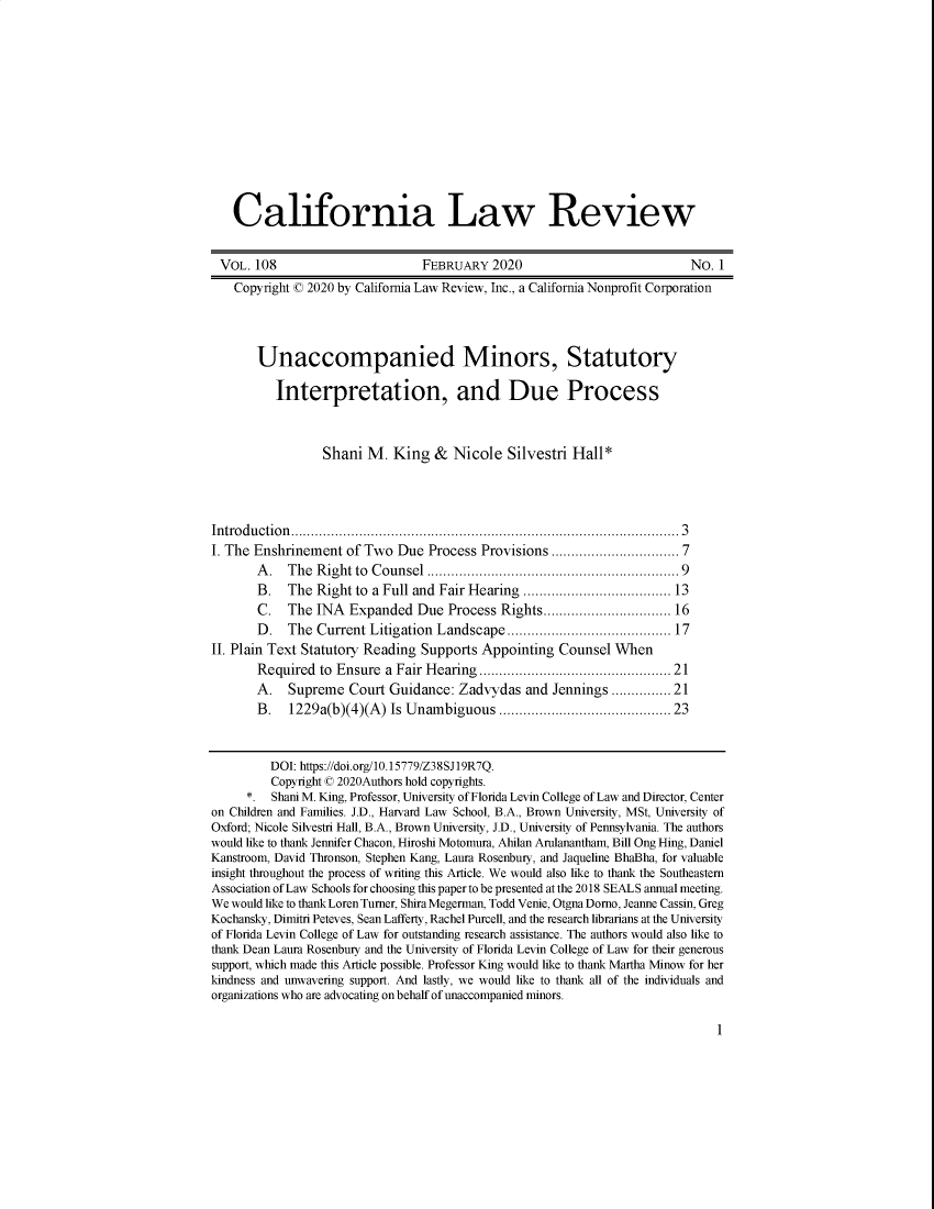 handle is hein.journals/calr108 and id is 1 raw text is: California Law ReviewVOL. 108                          FEBRUARY 2020                                No. 1Copyright © 2020 by California Law Review, Inc., a California Nonprofit CorporationUnaccompanied Minors, StatutoryInterpretation, and Due ProcessShani M. King & Nicole Silvestri Hall*Intro du ction ........................................................................................... . .  3I. The Enshrinement of Two Due Process Provisions ............................ 7A .  The  Right to  Counsel ...........................................................  9B.   The Right to a Full and Fair Hearing ................................ 13C.   The INA Expanded Due Process Rights............................ 16D.   The Current Litigation Landscape...................................... 17II. Plain Text Statutory Reading Supports Appointing Counsel WhenRequired to Ensure a Fair Hearing.......................................... 21A.   Supreme Court Guidance: Zadvydas and Jennings ...........21B.   1229a(b)(4)(A) Is Unambiguous ....................................... 23DOI: https://doi.org/10.15779/Z38SJ19R7Q.Copyright © 2020Authors hold copyrights.*. Shani M. King, Professor, University of Florida Levin College of Law and Director, Centeron Children and Families. J.D., Harvard Law School, B.A., Brown University, MSt, University ofOxford; Nicole Silvestri Hall, B.A., Brown University, J.D., University of Pennsylvania. The authorswould like to thank Jennifer Chacon, Hiroshi Motomura, Ahilan Arulanantham, Bill Ong Hing, DanielKanstroom, David Thronson, Stephen Kang, Laura Rosenbury, and Jaqueline BhaBha, for valuableinsight throughout the process of writing this Article. We would also like to thank the SoutheasternAssociation of Law Schools for choosing this paper to be presented at the 2018 SEALS annual meeting.We would like to thank Loren Turner, Shira Megerman, Todd Venie, Otgna Dorno, Jeanne Cassin, GregKochansky, Dimitri Peteves, Sean Lafferty, Rachel Purcell, and the research librarians at the Universityof Florida Levin College of Law for outstanding research assistance. The authors would also like tothank Dean Laura Rosenbury and the University of Florida Levin College of Law for their generoussupport, which made this Article possible. Professor King would like to thank Martha Minow for herkindness and unwavering support. And lastly, we would like to thank all of the individuals andorganizations who are advocating on behalf of unaccompanied minors.1