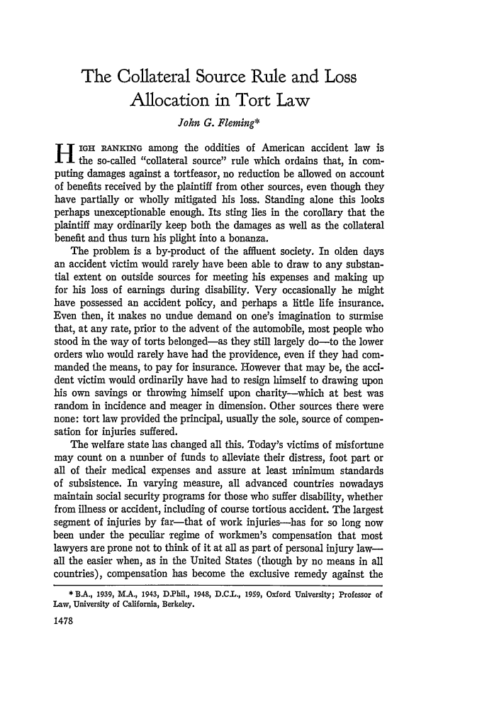 handle is hein.journals/calr54 and id is 1504 raw text is: The Collateral Source Rule and Loss
Allocation in Tort Law
John G. Fleming*
H IGI RANKING among the oddities of American accident law is
the so-called collateral source rule which ordains that, in com-
puting damages against a tortfeasor, no reduction be allowed on account
of benefits received by the plaintiff from other sources, even though they
have partially or wholly mitigated his loss. Standing alone this looks
perhaps unexceptionable enough. Its sting lies in the corollary that the
plaintiff may ordinarily keep both the damages as well as the collateral
benefit and thus turn his plight into a bonanza.
The problem is a by-product of the affluent society. In olden days
an accident victim would rarely have been able to draw to any substan-
tial extent on outside sources for meeting his expenses and making up
for his loss of earnings during disability. Very occasionally he might
have possessed an accident policy, and perhaps a little life insurance.
Even then, it makes no undue demand on one's imagination to surmise
that, at any rate, prior to the advent of the automobile, most people who
stood in the way of torts belonged-as they still largely do-to the lower
orders who would rarely have had the providence, even if they had com-
manded the means, to pay for insurance. However that may be, the acci-
dent victim would ordinarily have had to resign himself to drawing upon
his own savings or throwing himself upon charity-which at best was
random in incidence and meager in dimension. Other sources there were
none: tort law provided the principal, usually the sole, source of compen-
sation for injuries suffered.
The welfare state has changed all this. Today's victims of misfortune
may count on a number of funds to alleviate their distress, foot part or
all of their medical expenses and assure at least minimum standards
of subsistence. In varying measure, all advanced countries nowadays
maintain social security programs for those who suffer disability, whether
from illness or accident, including of course tortious accident. The largest
segment of injuries by far-that of work injuries-has for so long now
been under the peculiar regime of workmen's compensation that most
lawyers are prone not to think of it at all as part of personal injury law-
all the easier when, as in the United States (though by no means in all
countries), compensation has become the exclusive remedy against the
* BA., 1939, MA., 1943, D.Phil., 1948, D.C.L., 1959, Oxford University; Professor of
Law, University of California, Berkeley.
1478


