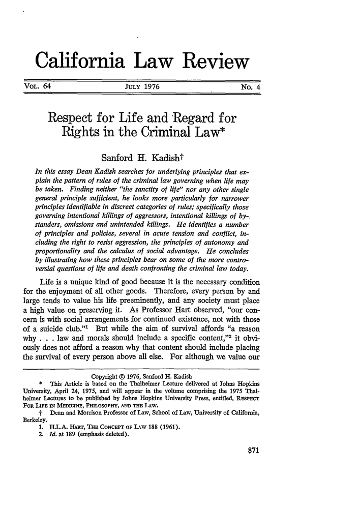 handle is hein.journals/calr64 and id is 884 raw text is: California Law ReviewVOL. 64                       JuLY 1976                         No. 4Respect for Life and Regard forRights in the Criminal Law*Sanford H. KadishtIn this essay Dean Kadish searches for underlying principles that ex-plain the pattern of rules of the criminal law governing when life maybe taken. Finding neither the sanctity of life nor any other singlegeneral principle sufficient, he looks more particularly for narrowerprinciples identifiable in discreet categories of rules; specifically thosegoverning intentional killings of aggressors, intentional killings of by-,standers, omissions and unintended killings. He identifies a numberof principles and policies, several in acute tension and conflict, in-cluding the right to resist aggression, the principles of autonomy andproportionality and the calculus of social advantage. He concludesby illustrating how these principles bear on some of the more contro-versial questions of life and death confronting the criminal law today.Life is a unique kind of good because it is the necessary conditionfor the enjoyment of all other goods. Therefore, every person by andlarge tends to value his life preeminently, and any society must placea high value on preserving it. As Professor Hart observed, our con-cern is with social arrangements for continued existence, not with thoseof a suicide club.' But while the aim of survival affords a reasonwhy . . . law and morals should include a specific content,'2 it obvi-ously does not afford a reason why that content should include placingthe survival of every person above all else. For although we value ourCopyright @ 1976, Sanford H. Kadish*  This Article is based on the Thalheimer Lecture delivered at Johns HopkinsUniversity, April 24, 1975, and will appear in the volume comprising the 1975 Thal-heimer Lectures to be published by Johns Hopkins University Press, entitled, REspEcrFOR LIFE IN MEDICINE, PlILosoPHY, AmD THE LAW.t- Dean and Morrison Professor of Law, School of Law, University of California,Berkeley.1. H.L.A. HART, THE CoNcEPT OF LAW 188 (1961).2. Id. at 189 (emphasis deleted).