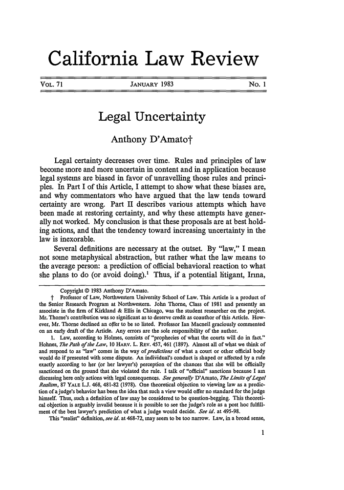handle is hein.journals/calr71 and id is 13 raw text is: California Law ReviewVOL. 71                          JANUARY 1983                                 No. 1Legal UncertaintyAnthony D'AmatotLegal certainty decreases over time. Rules and principles of lawbecome more and more uncertain in content and in application becauselegal systems are biased in favor of unravelling those rules and princi-ples. In Part I of this Article, I attempt to show what these biases are,and why commentators who have argued that the law tends towardcertainty are wrong. Part II describes various attempts which havebeen made at restoring certainty, and why these attempts have gener-ally not worked. My conclusion is that these proposals are at best hold-ing actions, and that the tendency toward increasing uncertainty in thelaw is inexorable.Several definitions are necessary at the outset. By law, I meannot some metaphysical abstraction, but rather what the law means tothe average person: a prediction of official behavioral reaction to whatshe plans to do (or avoid doing).' Thus, if a potential litigant, Irma,Copyright © 1983 Anthony D'Amato.t  Professor of Law, Northwestern University School of Law. This Article is a product ofthe Senior Research Program at Northwestern. John Thorne, Class of 1981 and presently anassociate in the firm of Kirkland & Ellis in Chicago, was the student researcher on the project.Mr. Thorne's contribution was so significant as to deserve credit as coauthor of this Article. How-ever, Mr. Thorne declined an offer to be so listed. Professor Ian Macneil graciously commentedon an early draft of the Article. Any errors are the sole responsibility of the author.1. Law, according to Holmes, consists of prophecies of what the courts will do in fact.Holmes, The Path ofthe Law, 10 HARV. L. REV. 457, 461 (1897). Almost all of what we think ofand respond to as law comes in the way of predictions of what a court or other official bodywould do if presented with some dispute. An individual's conduct is shaped or affected by a ruleexactly according to her (or her lawyer's) perception of the chances that she will be officiallysanctioned on the ground that she violated the rule. I talk of official sanctions because I amdiscussing here only actions with legal consequences. See generally D'Amato, The Limits of LegalRealism, 87 YALE LJ. 468, 481-82 (1978). One theoretical objection to viewing law as a predic-tion of a judge's behavior has been the idea that such a view would offer no standard for the judgehimself. Thus, such a definition of law may be considered to be question-begging. This theoreti-cal objection is arguably invalid because it is possible to see the judge's role as a post hoc fulfill-ment of the best lawyer's prediction of what a judge would decide. See id. at 495-98.This realist definition, see id. at 468-72, may seem to be too narrow. Law, in a broad sense,