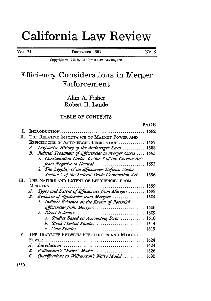 handle is hein.journals/calr71 and id is 1594 raw text is: California Law ReviewVOL. 71                    DECEMBER 1983                        No. 6Copyright © 1983 by California Law Review, Inc.Efficiency Considerations in MergerEnforcementAlan A. FisherRobert H. LandeTABLE OF CONTENTSPAGEI.  INTRODUCTION   ...........................................  1582II. THE RELATIVE IMPORTANCE OF MARKET POWER ANDEFFICIENCIES IN ANTIMERGER LEGISLATION ............. 1587A. Legislative History of the Antimerger Laws ........... 1588B. Judicial Treatment of Efficiencies in Merger Cases .... 1593L   Consideration Under Section 7 of the Clayton Act.from Negative to Neutral ......................... 15932 The Legality of an Efficiencies Defense UnderSection 5 of the Federal Trade Commission Act ... 1596III. THE NATURE AND EXTENT OF EFFICIENCIES FROMM ERGERS   ................................................  1599A.   Types and Extent of Effciencies from Mergers ........ 1599B. Evidence of Efficiencies from Mergers ................ 1604L  Indirect Evidence on the Extent of PotentialEfficiencies from Mergers ......................... 16062  Direct Evidence .................................. 1609a. Studies Based on Accounting Data ............ 1610b. Stock Market Studies ......................... 1614c.  Case  Studies  ..................................  1619IV. THE TRADEOFF BETWEEN EFFICIENCIES AND MARKETPOW  ER  ...................................................  16244.  Introduction  .........................................  1624B.   Williamson's Waive Model ......................... 1626C   Qual#Fcations to Williamson's Naive Model ........... 16301580
