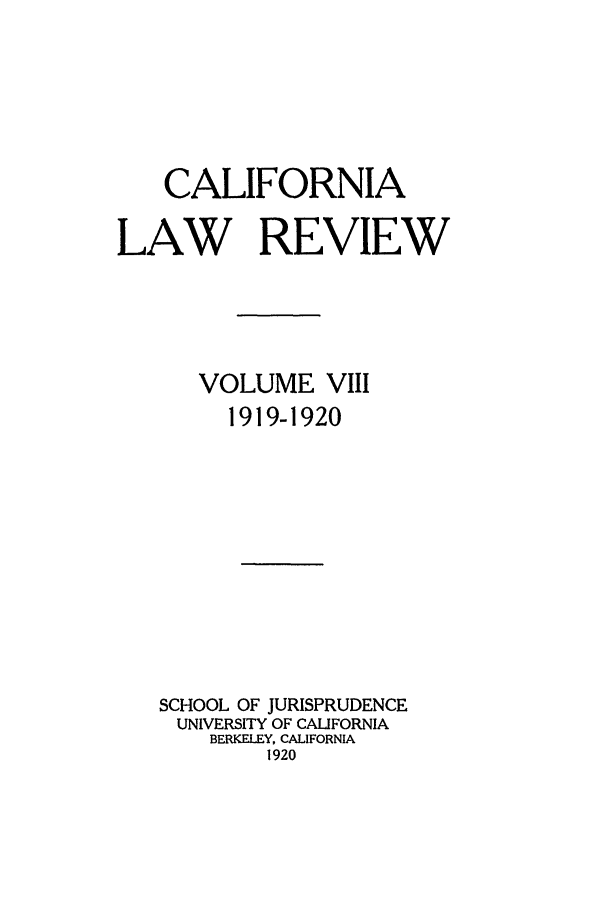 handle is hein.journals/calr8 and id is 1 raw text is: CALIFORNIALAW REVIEWVOLUME VIII1919-1920SCHOOL OF JURISPRUDENCEUNIVERSITY OF CALIFORNIABERKELEY, CALIFORNIA1920