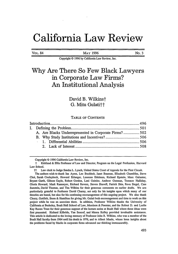 handle is hein.journals/calr84 and id is 507 raw text is: California Law Review
VOL. 84                                 MAY 1996                                No. 3
Copyright 0 1996 by California Law Review, Inc.
Why Are There So Few Black Lawyers
in Corporate Law Firms?
An Institutional Analysis
David B. Wilkinst
G. Mitu Gulatitt
TABLE OF CONTENTS
Introduction ..................................................................................... 496
I.   Defining the Problem ................................................................. 501
A. Are Blacks Underrepresented in Corporate Firms? ............... 502
B. Why Study Institutions and Incentives? ................................ 506
1.   Differential Abilities ...................................................... 506
2.   Lack of Interest ............................................................. 508
Copyright © 1996 California Law Review, Inc.
t   Kirkland & Ellis Professor of Law and Director, Program on the Legal Profession, Harvard
Law School.
tt   Law clerk to Judge Sandra L. Lynch, United States Court of Appeals for the First Circuit.
The authors wish to thank Ian Ayres, Lee Buchheit, Janet Bauman, Elizabeth Chambliss, Steve
Choi, Sarah Cooleybeck, Howard Erlanger, Laurenn Edelman, Richard Epstein, Marc Galanter,
Bryant Garth, Gibson Gayle, Robert Gordon, Lani Guinier, Andrew Guzman, Terence Halliday,
Gloria Howard, Mark Ramseyer, Richard Revesz, Steven Shavell, Patrick Shin, Reva Siegel, Cass
Sunstein, David Thomas, and Tim Wilkins for their generous comments on earlier drafts. We are
particularly grateful to Professor David Charny, not only for his insights upon which many of our
theories are based, but also for his continuing encouragement of this ongoing project. We also thank
Cleary, Gottlieb, Steen & Hamilton for giving Mr. Gulati both encouragement and time to work on this
project while he was an associate there. In addition, Professor Wilkins thanks the University of
California at Berkeley, Boalt Hall School of Law, Morrison & Foerster, and the Robert D. and Leslie
Kay Raven Trust for their generous support of the lecture series at Boalt Hall where these ideas were
first presented. Richard Kilbride, Yan Senouf, and Maura Kelley provided invaluable assistance.
This article is dedicated to the loving memory of Professor John R. Wilkins, who was a member of the
Boalt Hall faculty from 1964 until his death in 1976, and to Albert Maule, whose keen insights about
the problems faced by blacks in corporate firms advanced our thinking immeasurably.


