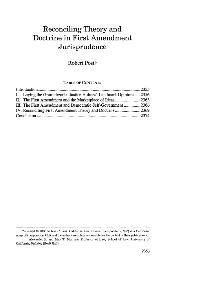 handle is hein.journals/calr88 and id is 2369 raw text is: Reconciling Theory and
Doctrine in First Amendment
Jurisprudence
Robert Postt
TABLE OF CONTENTS
Introduction.............................................................................................2355
I. Laying the Groundwork: Justice Holmes' Landmark Opinions ..... 2356
II. The First Amendment and the Marketplace of Ideas.......................2363
III. The First Amendment and Democratic Self-Government ...............2366
IV. Reconciling First Amendment Theory and Doctrine.......................2369
Conclusion..............................................................................................2374

Copyright © 2000 Robert C. Post. California Law Review, Incorporated (CLR) is a California
nonprofit corporation. CLR and the authors are solely responsible for the content of their publications.
f   Alexander F. and May T. Morrison Professor of Law, School of Law, University of
California, Berkeley (Boalt Hall).
2353


