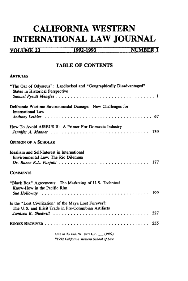 handle is hein.journals/calwi23 and id is 3 raw text is: CALIFORNIA WESTERN
INTERNATIONAL LAW JOURNAL
VOLUME 23                192-1993              NUMBER1
TABLE OF CONTENTS
ARTICLES
The Oar of Odysseus: Landlocked and Geographically Disadvantaged
States in Historical Perspective
Samuel Pyeatt Menefee  ..................................  1
Deliberate Wartime Environmental Damage: New Challenges for
International Law
Anthony  Leibler  .....................................  67
How To Avoid AIRBUS II: A Primer For Domestic Industry
Jennifer A. Manner  ..................................  139
OPINION OF A SCHOLAR
Idealism and Self-Interest in International
Environmental Law: The Rio Dilemma
Dr. Ranee K.L. Panjabi  ...............................  177
COMMENTS
Black Box Agreements: The Marketing of U.S. Technical
Know-How in the Pacific Rim
Sue Holloway  .....................................   199
Is the Lost Civilization of the Maya Lost Forever?:
The U.S. and Illicit Trade in Pre-Columbian Artifacts
Jamison  K. Shedwill  .................................  227
BOOKS RECEIVED  ....................................   255
Cite as 23 Cal. W. Int'l L.J. _   (1992)
01992 California Western School of Law


