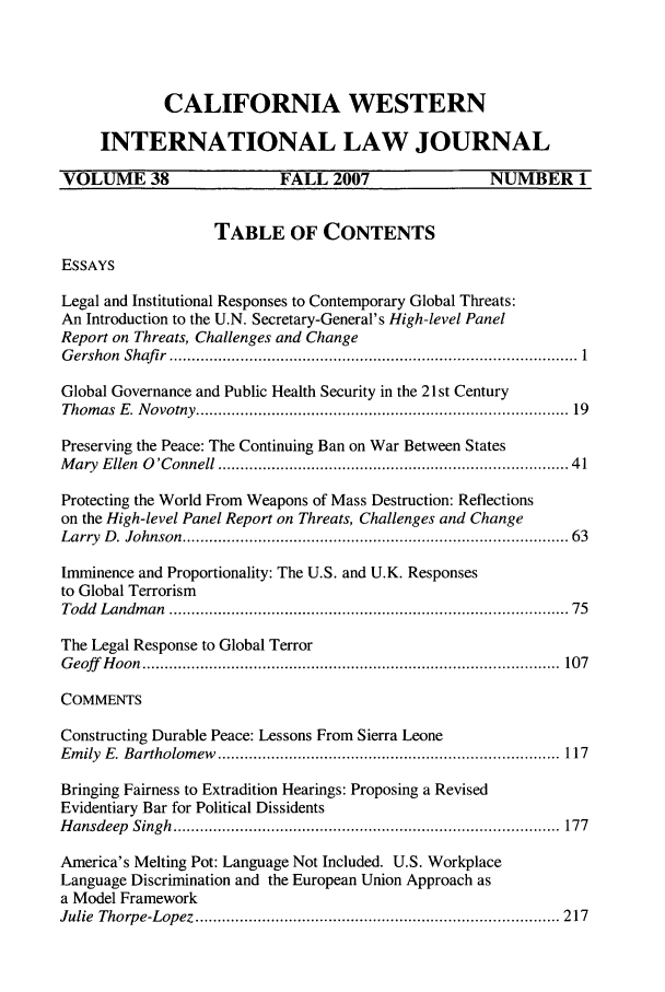 handle is hein.journals/calwi38 and id is 1 raw text is: CALIFORNIA WESTERNINTERNATIONAL LAW JOURNALVOLUME 38                     FALL 2007                    NUMBER 1TABLE OF CONTENTSESSAYSLegal and Institutional Responses to Contemporary Global Threats:An Introduction to the U.N. Secretary-General's High-level PanelReport on Threats, Challenges and ChangeG ershon  Shafir  ............................................................................................ 1Global Governance and Public Health Security in the 21 st CenturyThom as  E. N ovotny ...............................................................................   19Preserving the Peace: The Continuing Ban on War Between StatesM ary  Ellen  O 'Connell ..........................................................................   41Protecting the World From Weapons of Mass Destruction: Reflectionson the High-level Panel Report on Threats, Challenges and ChangeLarry  D . Johnson  ...................................................................................  63Imminence and Proportionality: The U.S. and U.K. Responsesto Global TerrorismTodd  Landm an  ......................................................................................  75The Legal Response to Global TerrorG eoff   H oon  ..............................................................................................  107COMMENTSConstructing Durable Peace: Lessons From Sierra LeoneEm ily  E. Bartholom ew  ............................................................................. 117Bringing Fairness to Extradition Hearings: Proposing a RevisedEvidentiary Bar for Political DissidentsH ansdeep  Singh  .......................................................................................  177America's Melting Pot: Language Not Included. U.S. WorkplaceLanguage Discrimination and the European Union Approach asa Model FrameworkJulie  Thorpe-Lopez  .................................................................................. 217