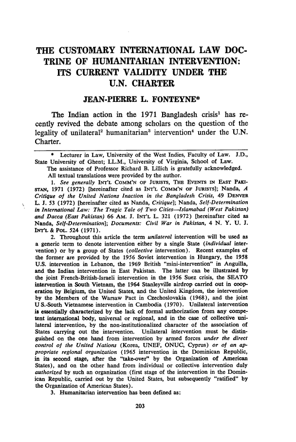 handle is hein.journals/calwi4 and id is 211 raw text is: THE CUSTOMARY INTERNATIONAL LAW DOC-
TRINE OF HUMANITARIAN INTERVENTION:
ITS CURRENT VALIDITY UNDER THE
U.N. CHARTER
JEAN-PIERRE L. FONTEYNE*
The Indian action in the 1971 Bangladesh crisis' has re-
cently revived the debate among scholars on the question of the
legality of unilateral2 humanitarian3 intervention4 under the U.N.
Charter.
*  Lecturer in Law, University of the West Indies, Faculty of Law. J.D.,
State University of Ghent; LL.M., University of Virginia, School of Law.
The assistance of Professor Richard B. Lillich is gratefully acknowledged.
All textual translations were provided by the author.
1. See generally INT'L COMM'N OF JURISTS, THE EVENTS IN EAST PAKn-
sr~AN, 1971 (1972) [hereinafter cited as INT'L COMM'N OF JURISTS]; Nanda, A
Critique of the United Nations Inaction in the Bangladesh Crisis, 49 DENVER
L. J. 53 (1972) [hereinafter cited as Nanda, Critique]; Nanda, Self-Determination
in International Law: The Tragic Tale of Two Cities-Islamabad (West Pakistan)
and Dacca (East Pakistan) 66 AM. J. INT'L L. 321 (1972) [hereinafter cited as
Nanda, Self-Determination]; Documents: Civil War in Pakistan, 4 N. Y. U. J.
INT'L & POL. 524 (1971).
2. Throughout this article the term unilateral intervention will be used as
a generic term to denote intervention either by a single State (individual inter-
vention) or by a group of States (collective intervention). Recent examples of
the former are provided by the 1956 Soviet intervention in Hungary, the 1958
U.S. intervention in Lebanon, the 1969 British mini-intervention in Anguilla,
and the Indian intervention in East Pakistan. The latter can be illustrated by
the joint French-British-Israeli intervention in the 1956 Suez crisis, the SEATO
intervention in South Vietnam, the 1964 Stanleyville airdrop carried out in coop-
eration by Belgium, the United States, and the United Kingdom, the intervention
by the Members of the Warsaw Pact in Czechoslovakia (1968), and the joint
U S.-South Vietnamese intervention in Cambodia (1970). Unilateral intervention
is essentially characterized by the lack of formal authorization from any compe-
tent international body, universal or regional, and in the case of collective uni-
lateral intervention, by the non-institutionalized character of the association of
States carrying out the intervention. Unilateral intervention must be distin-
guished on the one hand from intervention by armed forces under the direct
control of the United Nations (Korea, UNEF, ONUC, Cyprus) or of an ap-
propriate regional organization (1965 intervention in the Dominican Republic,
in its second stage, after the take-over by the Organization of American
States), and on the other hand from individual or collective intervention duly
authorized by such an organization (first stage of the intervention in the Domin-
ican Republic, carried out by the United States, but subsequently ratified by
the Organization of American States).
3. Humanitarian intervention has been defined as:


