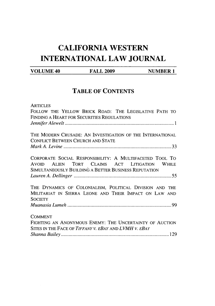 handle is hein.journals/calwi40 and id is 1 raw text is: CALIFORNIA WESTERNINTERNATIONAL LAW JOURNALVOLUME 40             FALL 2009              NUMBER 1TABLE OF CONTENTSARTICLESFOLLOW THE YELLOW BRICK ROAD: THE LEGISLATIVE PATH TOFINDING A HEART FOR SECURITIES REGULATIONSJennifer A lew elt .................................................................................  1THE MODERN CRUSADE: AN INVESTIGATION OF THE INTERNATIONALCONFLICT BETWEEN CHURCH AND STATEM ark  A . Levine  ................................................................................ 33CORPORATE SOCIAL RESPONSIBILITY: A MULTIFACETED TOOL ToAVOID   ALIEN   TORT   CLAIMS   ACT   LITIGATION  WHILESIMULTANEOUSLY BUILDING A BETTER BUSINESS REPUTATIONLauren  A. D ellinger  .......................................................................  55THE DYNAMICS OF COLONIALISM, POLITICAL DIVISION AND THEMILITARIAT IN SIERRA LEONE AND THEIR IMPACT ON LAW ANDSOCIETYM uanasia  Lum eh  ............................................................................   99COMMENTFIGHTING AN ANONYMOUS ENEMY: THE UNCERTAINTY OF AUCTIONSITES IN THE FACE OF TIFFANY V. EBAY AND LVMH v. EBAYShanna  B ailey  .................................................................................... 129
