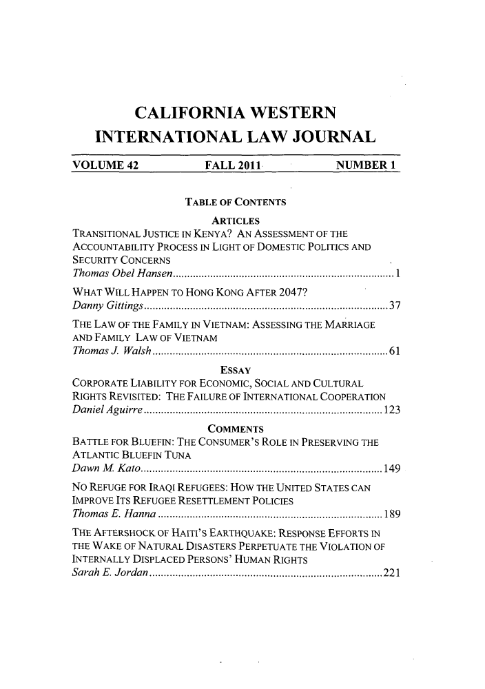 handle is hein.journals/calwi42 and id is 1 raw text is: CALIFORNIA WESTERNINTERNATIONAL LAW JOURNALVOLUME 42             FALL 2011            NUMBER 1TABLE OF CONTENTSARTICLESTRANSITIONAL JUSTICE IN KENYA? AN ASSESSMENT OF THEACCOUNTABILITY PROCESS IN LIGHT OF DOMESTIC POLITICS ANDSECURITY CONCERNSThomas Obel Hansen  ......................................... 1WHAT WILL HAPPEN TO HONG KONG AFTER 2047?Danny Gittings.........................     ............37THE LAW OF THE FAMILY IN VIETNAM: ASSESSING THE MARRIAGEAND FAMILY LAW OF VIETNAMThomasJ Walsh...........    .................. ......61ESSAYCORPORATE LIABILITY FOR ECONOMIC, SOCIAL AND CULTURALRIGHTS REVISITED: THE FAILURE OF INTERNATIONAL COOPERATIONDaniel Aguirre    ............................. ........ 123COMMENTSBATTLE FOR BLUEFIN: THE CONSUMER'S ROLE IN PRESERVING THEATLANTIC BLUEFIN TUNADawn M Kato......................................149No REFUGE FOR IRAQI REFUGEES: HOW THE UNITED STATES CANIMPROVE ITS REFUGEE RESETTLEMENT POLICIESThomas E. Hanna    .......................... ...............189THE AFTERSHOCK OF HAITI'S EARTHQUAKE: RESPONSE EFFORTS INTHE WAKE OF NATURAL DISASTERS PERPETUATE THE VIOLATION OFINTERNALLY DISPLACED PERSONS' HUMAN RIGHTSSarah E. Jordan     ............................... ..... 221