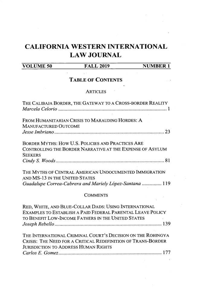 handle is hein.journals/calwi50 and id is 1 raw text is: CALIFORNIA WESTERN INTERNATIONAL                 LAW   JOURNALVOLUME   50           FALL 2019           NUMBER   1                 TABLE OF CONTENTS                      ARTICLESTHE CALIBAJA BORDER, THE GATEWAY TO A CROSS-BORDER REALITYMarcela Celorio                 ............1...........................FROM HUMANITARIAN CRISIS TO MARAUDING HORDES: AMANUFACTURED OUTCOMEJesse Imbriano                  ....................................... 23BORDER MYTHS: How U.S. POLICIES AND PRACTICES ARECONTROLLING THE BORDER NARRATIVE AT THE EXPENSE OF ASYLUMSEEKERSCindy S. Woods     ................................ ...... 81THE MYTHS OF CENTRAL AMERICAN UNDOCUMENTED IMMIGRATIONAND MS- 13 IN THE UNITED STATESGuadalupe Correa-Cabrera and Mariely L6pez-Santana ............... 119                      COMMENTSRED, WITE, AND BLUE-COLLAR DADS: USING INTERNATIONALEXAMPLES TO ESTABLISH A PAID FEDERAL PARENTAL LEAVE POLICYTO BENEFIT Low-INCOME FATHERS IN THE UNITED STATESJoseph Rebello     ................................. ..... 139THE INTERNATIONAL CRIMINAL COURT'S DECISION ON THE ROHINGYACRISIS: THE NEED FOR A CRITICAL REDEFINITION OF TRANS-BORDERJURISDICTION TO ADDRESS HUMAN RIGHTSCarlos E. Gomez.  .................................... 177
