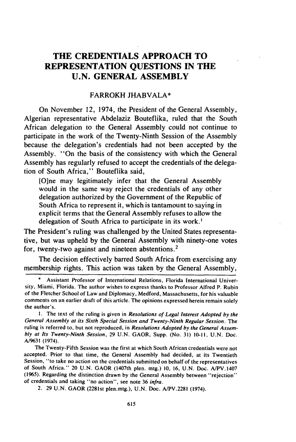 handle is hein.journals/calwi7 and id is 623 raw text is: THE CREDENTIALS APPROACH TO
REPRESENTATION QUESTIONS IN THE
U.N. GENERAL ASSEMBLY
FARROKH JHABVALA*
On November 12, 1974, the President of the General Assembly,
Algerian representative Abdelaziz Bouteflika, ruled that the South
African delegation to the General Assembly could not continue to
participate in the work of the Twenty-Ninth Session of the Assembly
because the delegation's credentials had not been accepted by the
Assembly. On the basis of the consistency with which the General
Assembly has regularly refused to accept the credentials of the delega-
tion of South Africa, Bouteflika said,
[O]ne may legitimately infer that the General Assembly
would in the same way reject the credentials of any other
delegation authorized by the Government of the Republic of
South Africa to represent it, which is tantamount to saying in
explicit terms that the General Assembly refuses to allow the
delegation of South Africa to participate in its work.'
The President's ruling was challenged by the United States representa-
tive, but was upheld by the General Assembly with ninety-one votes
for, twenty-two against and nineteen abstentions.2
The decision effectively barred South Africa from exercising any
membership rights. This action was taken by the General Assembly,
* Assistant Professor of International Relations, Florida International Univer-
sity, Miami, Florida. The author wishes to express thanks to Professor Alfred P. Rubin
of the Fletcher School of Law and Diplomacy, Medford, Massachusetts, for his valuable
comments on an earlier draft of this article. The opinions expressed herein remain solely
the author's.
I. The text of the ruling is given in Resolutions of Legal Interest Adopted by the
General Assembly at its Sixth Special Session and Twenty-Ninth Regular Session; The
ruling is referred to, but not reproduced, in Resolutions Adopted by the General Assem-
bly at Its Twenty-Ninth Session, 29 U.N. GAOR, Supp. (No. 31) 10-11, U.N. Doc.
A/9631 (1974).
The Twenty-Fifth Session was the first at which South African credentials were not
accepted. Prior to that time, the General Assembly had decided, at its Twentieth
Session, to take no action on the credentials submitted on behalf of the representatives
of South Africa. 20 U.N. GAOR (1407th plen. mtg.) 10, 16, U.N. Doc. A/PV.1407
(1965). Regarding the distinction drawn by the General Assembly between rejection
of credentials and taking no action, see note 36 infra.
2. 29 U.N. GAOR (2281st plen.mtg.), U.N. Doc. A/PV.2281 (1974).



