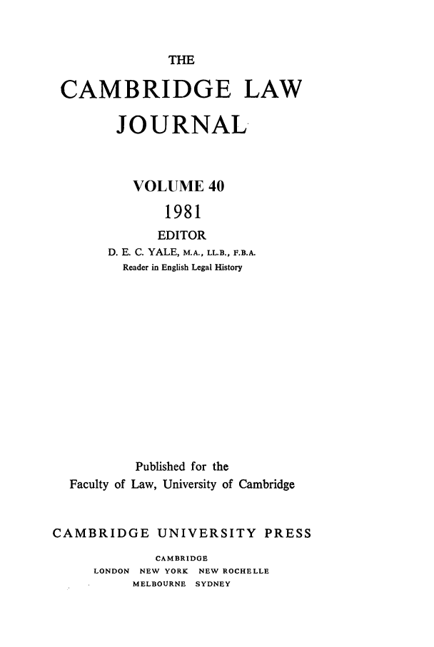 handle is hein.journals/camblj40 and id is 1 raw text is: THECAMBRIDGE LAWJOURNALVOLUME 401981EDITORD. E. C. YALE, M.A., LL.B., F.B.A.Reader in English Legal HistoryPublished for theFaculty of Law, University of CambridgeCAMBRIDGE UNIVERSITY PRESSCAMBRIDGELONDON NEW YORK NEW ROCHELLEMELBOURNE SYDNEY