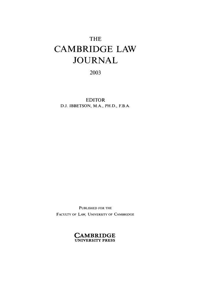 handle is hein.journals/camblj62 and id is 1 raw text is: THECAMBRIDGE LAWJOURNAL2003EDITORD.J. IBBETSON, M.A., PH.D., F.B.A.PUBLISHED FOR THEFACULTY OF LAW, UNIVERSITY OF CAMBRIDGECAMBRIDGEUNIVERSITY PRESS