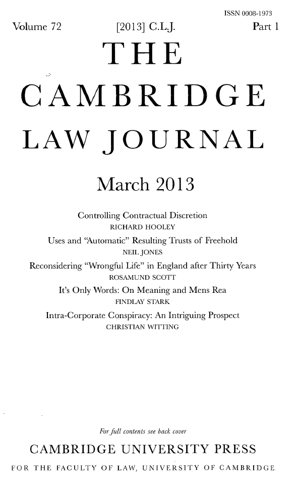 handle is hein.journals/camblj72 and id is 1 raw text is: ISSN 0008-1973Vrt 1LAW JOURNALMarch 2013Controlling Contractual DiscretionRICHARD HOOLEYUses and 'Automatic Resulting Trusts of FreeholdNEIL JONESReconsidering Wrongful Life in England after Thirty YearsROSAMUND SCOTTIt's Only Words: On Meaning and Mens ReaFINDLAY STARKIntra-Corporate Conspiracy: An Intriguing ProspectCHRISTIAN WITTINGFor full contents see back coverCAMBRIDGE UNIVERSITY PRESSFOR THE FACULTY OF LAW, UNIVERSITY OF CAMBRIDGEolume 72  [2013] C.L.J.  PaTHECAMBRIDGE