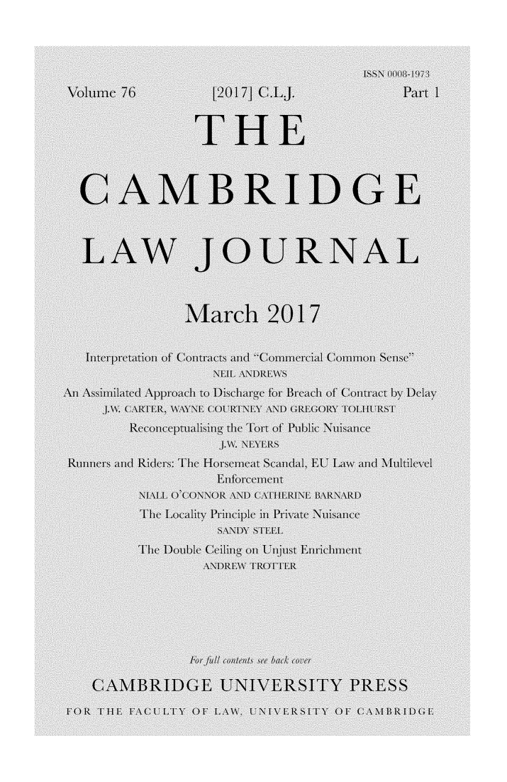 handle is hein.journals/camblj76 and id is 1 raw text is:                                         SSN 0008- 19Volume 76          [2017] C.LJ.              Part 1                 THE  CAMBRIDGE  LAW JOURNAL                March 2017  Injterlpre(taltion of' Conltracts and CommrIal Commlonl Sse,  An    i   ppnoabto   Disharg for lrah of Contract by Delay        Reonceptualiing the Tort ofPubli Nuis eRinners m iders: ThIeI Horseme Scnamil. EU Liw an M ltilevel                    iiEnrcemen          NALL (C  ) ( () R  \\) CATiHRI\L  AR\\ARI)          ThI Localityriniple in Privllte Nuisance                    SANDY s TEEL         The  o)ible l( i oi Unijust Enrivichint                  \A1)R\\ TRO)TTER   CAMBRIDGE UNIVERSITY PRESS')R   TIH E\( FCLTY OF L \\\ ( NI\l ITY OF CABRIDllE