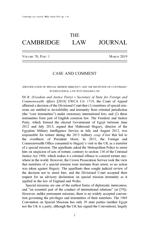 handle is hein.journals/camblj78 and id is 1 raw text is: Cambridge Law Journal, 78(1), March 2019, pp. 1-41                               THECAMBRIDGE                       LAW              JOURNALVOLUME  78, PART 1                                      MARCH  2019                    CASE AND COMMENTIDENTIFICATION OF SPECIAL MISSION IMMUNITY AND THE RECEPTION OF CUSTOMARY                  INTERNATIONAL LAW INTO ENGLISH LAWIN R. (Freedom  and Justice Party) v Secretary of State for Foreign andCommonwealth   Affairs [2018] EWCA   Civ  1719, the Court of Appealaffirmed a decision of the Divisional Court that (1) members of special mis-sions are entitled to inviolability and immunity from criminal jurisdiction(the core immunities) under customary international law; and (2) theseimmunities form part of English common  law. The Freedom and  JusticeParty, which formed  the elected Government  of Egypt  between  June2012  and  July 2013, argued that Mahmoud Hegazy, director of theEgyptian Military Intelligence Service in July and August 2013, wasresponsible for torture during the 2013 military coup d'tat that led tothe  overthrow  of  President  Morsi.  In  2015,  the  Foreign  andCommonwealth   Office consented to Hegazy's visit to the UK as a memberof a special mission. The appellants asked the Metropolitan Police to arresthim on suspicion of acts of torture, contrary to section 134 of the CriminalJustice Act 1988, which makes it a criminal offence to commit torture any-where in the world. However, the Crown Prosecution Service took the viewthat members of a special mission were immune from arrest; so no actionwas taken against Hegazy. The appellants then sought judicial review ofthe decision not to arrest him, and the Divisional Court accepted theirrequest for an advisory declaration on special mission immunity as itapplied in the law of England and Wales.  Special missions are one of the earliest forms of diplomatic intercourse,and an essential part of the conduct of international relations (at [79]).However, unlike permanent missions, there is no widely accepted conven-tion governing the privileges and immunities of their members. The 1969Convention on  Special Missions has only 39 state parties (neither Egyptnor the UK is a party, although the UK has signed the Convention), largely1