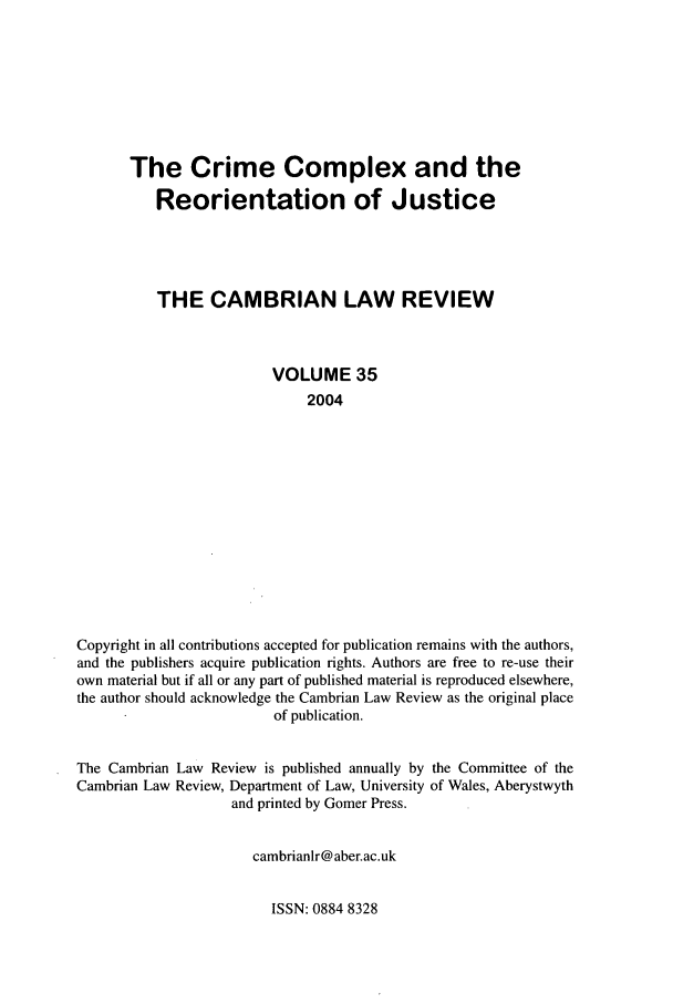 handle is hein.journals/camblr35 and id is 1 raw text is: The Crime Complex and the
Reorientation of Justice
THE CAMBRIAN LAW REVIEW
VOLUME 35
2004
Copyright in all contributions accepted for publication remains with the authors,
and the publishers acquire publication rights. Authors are free to re-use their
own material but if all or any part of published material is reproduced elsewhere,
the author should acknowledge the Cambrian Law Review as the original place
of publication.
The Cambrian Law Review is published annually by the Committee of the
Cambrian Law Review, Department of Law, University of Wales, Aberystwyth
and printed by Gomer Press.
cambrianlr@ aber.ac.uk

ISSN: 0884 8328


