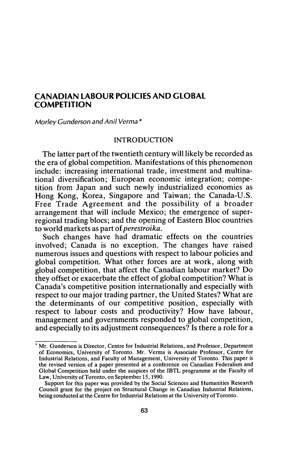 handle is hein.journals/canadbus20 and id is 79 raw text is: CANADIAN LABOUR POLICIES AND GLOBAL
COMPETITION
Morley Gunderson and Anil Verma *
INTRODUCTION
The latter part of the twentieth century will likely be recorded as
the era of global competition. Manifestations of this phenomenon
include: increasing international trade, investment and multina-
tional diversification; European economic integration; compe-
tition from Japan and such newly industrialized economies as
Hong Kong, Korea, Singapore and Taiwan; the Canada-U.S.
Free Trade Agreement and the possibility of a broader
arrangement that will include Mexico; the emergence of super-
regional trading blocs; and the opening of Eastern Bloc countries
to world markets as part of perestroika.
Such changes have had dramatic effects on the countries
involved; Canada is no exception. The changes have raised
numerous issues and questions with respect to labour policies and
global competition. What other forces are at work, along with
global competition, that affect the Canadian labour market? Do
they offset or exacerbate the effect of global competition? What is
Canada's competitive position internationally and especially with
respect to our major trading partner, the United States? What are
the determinants of our competitive position, especially with
respect to labour costs and productivity? How have labour,
management and governments responded to global competition,
and especially to its adjustment consequences? Is there a role for a
Mr. Gunderson is Director, Centre for Industrial Relations, and Professor, Department
of Economics, University of Toronto. Mr. Verma is Associate Professor, Centre for
Industrial Relations, and Faculty of Management, University of Toronto. This paper is
the revised version of a paper presented at a conference on Canadian Federalism and
Global Competition held under the auspices of the IBTL programme at the Faculty of
Law, University of Toronto, on September 15, 1990.
Support for this paper was provided by the Social Sciences and Humanities Research
Council grant for the project on Structural Change in Canadian Industrial Relations,
being conducted at the Centre for Industrial Relations at the University of Toronto.


