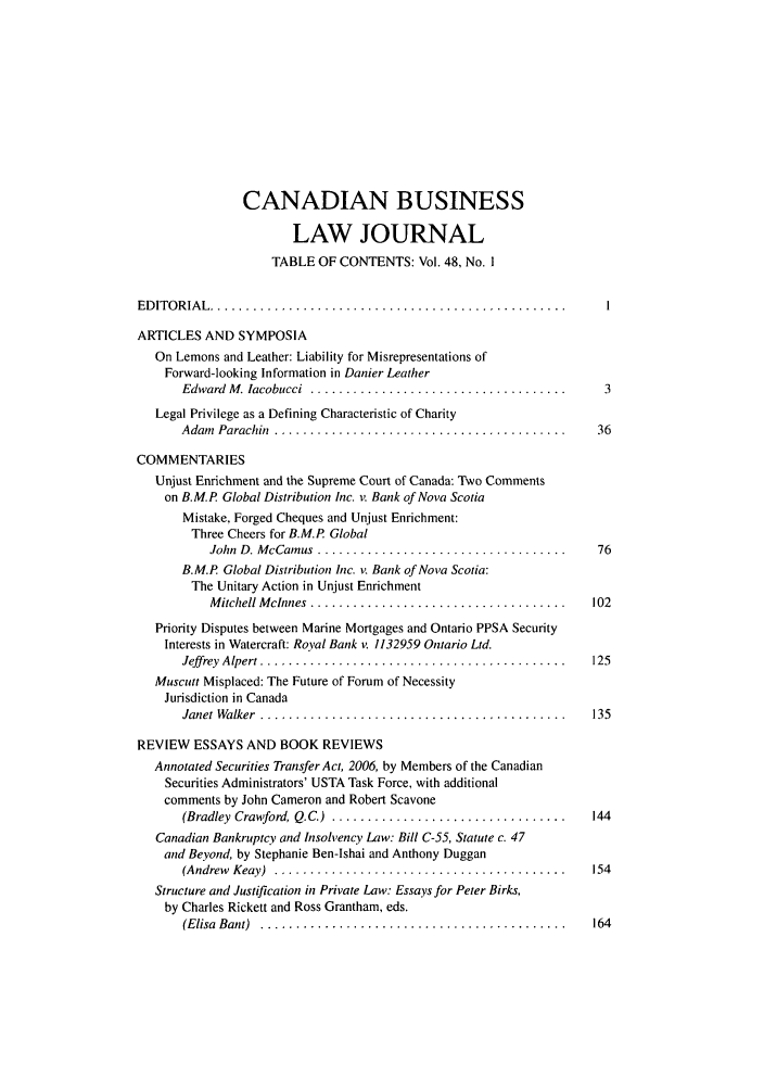 handle is hein.journals/canadbus48 and id is 1 raw text is: CANADIAN BUSINESSLAW JOURNALTABLE OF CONTENTS: Vol. 48, No. IED IT O R IA L  ..................................................ARTICLES AND SYMPOSIAOn Lemons and Leather: Liability for Misrepresentations ofForward-looking Information in Danier LeatherEdward  M . lacobucci  ....................................  3Legal Privilege as a Defining Characteristic of CharityAdam  Parachin  .........................................   36COMMENTARIESUnjust Enrichment and the Supreme Court of Canada: Two Commentson B.M.P Global Distribution Inc. v. Bank of Nova ScotiaMistake, Forged Cheques and Unjust Enrichment:Three Cheers for B.M.P GlobalJohn  D. M cCamus  ...................................  76B.M.P Global Distribution Inc. v. Bank of Nova Scotia:The Unitary Action in Unjust EnrichmentM itchell M cnnes  ....................................  102Priority Disputes between Marine Mortgages and Ontario PPSA SecurityInterests in Watercraft: Royal Bank v  1132959 Ontario Ltd.Jeff rey  Alpert ...........................................  125Muscutt Misplaced: The Future of Forum of NecessityJurisdiction in CanadaJanet  Walker  ...........................................  135REVIEW ESSAYS AND BOOK REVIEWSAnnotated Securities Transfer Act, 2006, by Members of the CanadianSecurities Administrators' USTA Task Force, with additionalcomments by John Cameron and Robert Scavone(Bradley  Crawford, Q.C.)  .................................  144Canadian Bankruptcy and Insolvency Law: Bill C-55, Statute c. 47and Beyond, by Stephanie Ben-Ishai and Anthony Duggan(Andrew  Keay)  .........................................  154Structure and Justification in Private Law: Essays for Peter Birks,by Charles Rickett and Ross Grantham, eds.(E lisa  Bant)  ...........................................  164