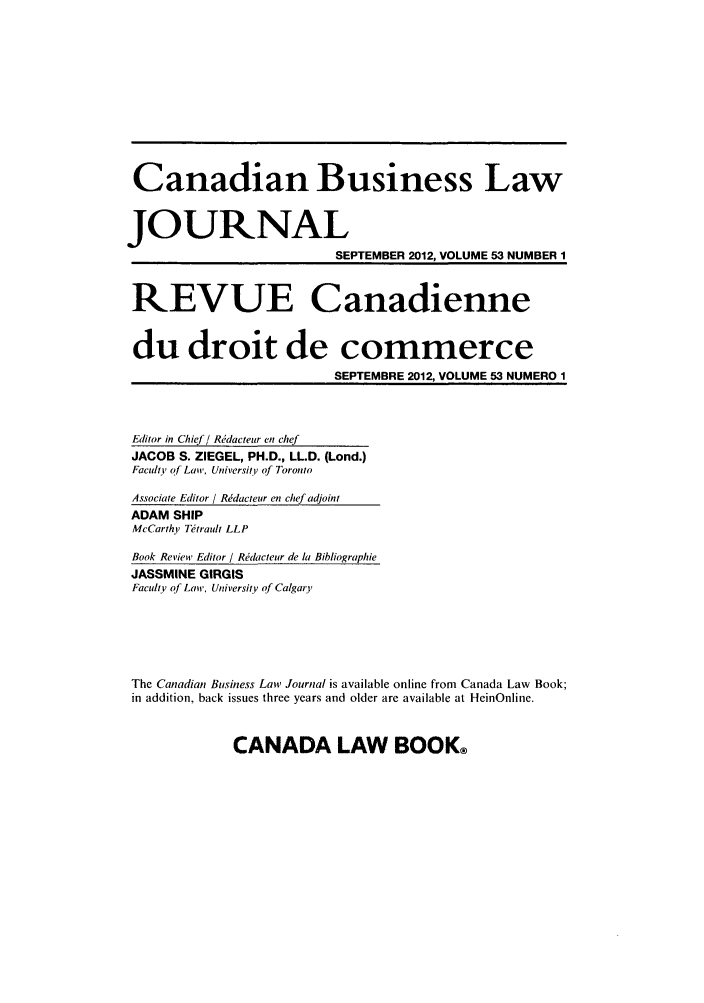 handle is hein.journals/canadbus53 and id is 1 raw text is: Canadian Business Law
JOURNAL
SEPTEMBER 2012, VOLUME 53 NUMBER 1
REVUE Canadienne
du droit de commerce
SEPTEMBRE 2012, VOLUME 53 NUMERO 1
Editor in Chief! Rdacteur en chef
JACOB S. ZIEGEL, PH.D., LL.D. (Lond.)
Faculty of Laiw, University of Toronto
Associate Editor / Rddacteur en chef adjoint
ADAM SHIP
McCarthy Thtrault LLP
Book Review Editor / Rdacteur de la Bibliographie
JASSMINE GIRGIS
Faculty of Law, University of Calgary
The Canadian Business Law Journal is available online from Canada Law Book;
in addition, back issues three years and older are available at HeinOnline.

CANADA LAW BOOK@


