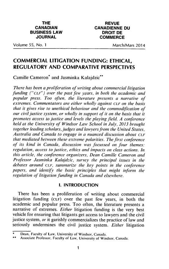 handle is hein.journals/canadbus55 and id is 7 raw text is: THE                          REVUE
CANADIAN                   CANADIENNE DU
BUSINESS LAW                     DROIT DE
JOURNAL                      COMMERCE
Volume 55, No. 1                             March/Mars 2014
COMMERCIAL LITIGATION FUNDING: ETHICAL,
REGULATORY AND COMPARATIVE PERSPECTIVES
Camille Cameron* and Jasminka Kalajdzic**
There has been a proliferation of writing about commercial litigation
funding (Cor) over the past few years, in both the academic and
popular press. Too often, the literature presents a narrative of
extremes. Commentators are either wholly against CLF on the basis
that it gives rise to unethical behaviour and the commnodification of
our civil justice system, or itholly in support of it on the basis that it
promotes access to justice and levels the playing field. A conference
held at the University of Windsor Law School in July, 2013 brought
together leading scholars, judges and lawyers from the United States,
Australia and Canada to engage in a nuanced discussion about CLF
that mediated betieen these extreme polarities. The first conference
of its kind in Canada, discussion was focussed on four themes:
regulation, access to justice, ethics and impacts on class actions. In
this article, the conference organizers, Dean Camille Cameron and
Professor Jasminka Kalajdzic, survey the principal issues in the
debates around CLE, summarize the key points in the conference
papers, and identifv the basic principles that might inform the
regulation of litigation funding in Canada and elsewhere.
1. INTRODUCTION
There has been a proliferation of writing about commercial
litigation funding (CLF) over the past few years, in both the
academic and popular press. Too often, the literature presents a
narrative of extremes. Either litigation funding is the very best
vehicle for ensuring that litigants get access to lawyers and the civil
justice system, or it garishly commercializes the practice of law and
seriously undermines the civil justice system. Either litigation
*  Dean, Faculty of Law, University of Windsor, Canada.
** Associate Professor, Faculty of Law, University of Windsor, Canada.

1


