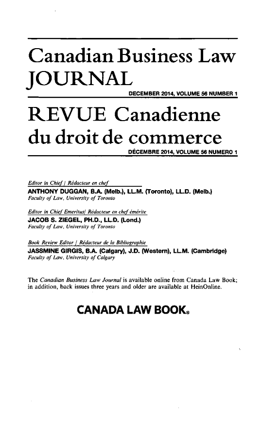 handle is hein.journals/canadbus56 and id is 1 raw text is: Canadian Business LawJOURNAL                          DECEMBER 2014, VOLUME 56 NUMBER I REVUE Canadienne du droit de commerce                          DECEMBRE 2014, VOLUME 56 NUMERO 1 Editor in Chief / Rddacteur en chef ANTHONY DUGGAN, B.A. (Melb.), LL.M. (Toronto), LLD. (Melb.) Faculty of Law, University of Toronto Editor in Chief Emeritusi Rdacteur en chef emirite JACOB S. ZIEGEL, PH.D., LLD. (Lond.) Faculty of Law, University of Toronto Book Review Editor] Rddacteur de la Bibliographie JASSMINE GIRGIS, BA. (Calgary), J.D. (Western), LL.M. (Cambridge) Faculty of Law, University of Calgary The Canadian Business Law Journal is available online from Canada Law Book; in addition, back issues three years and older are available at HeinOnline.CANADA LAW BOOK.