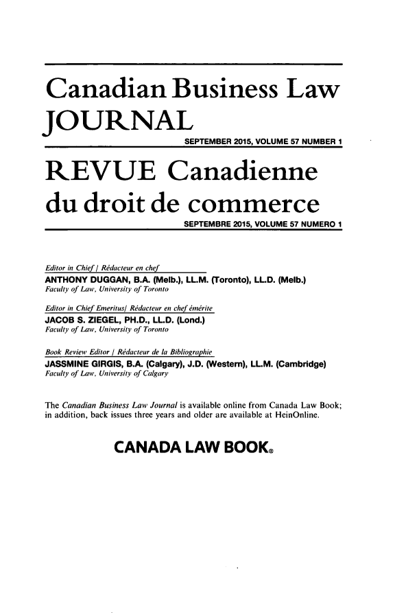 handle is hein.journals/canadbus57 and id is 1 raw text is: Canadian Business LawJOURNAL                          SEPTEMBER 2015, VOLUME 57 NUMBER 1 REVUE Canadienne du droit de commerce                          SEPTEMBRE 2015, VOLUME 57 NUMERO 1 Editor in Chief / Rddacteur en chef ANTHONY DUGGAN, B.A. (Melb.), LL.M. (Toronto), LL.D. (Melb.) Faculty of Law, University of Toronto Editor in Chief Emeritus/ Rddacteur en chef ndrite JACOB S. ZIEGEL, PH.D., LL.D. (Lond.) Faculty of Law, University of Toronto Book Review Editor / Rddacteur de la Bibliographie JASSMINE GIRGIS, B.A. (Calgary), J.D. (Western), LL.M. (Cambridge) Faculty of Law, University of Calgary The Canadian Business Law Journal is available online from Canada Law Book; in addition, back issues three years and older are available at HeinOnline.CANADA LAW BOOK@