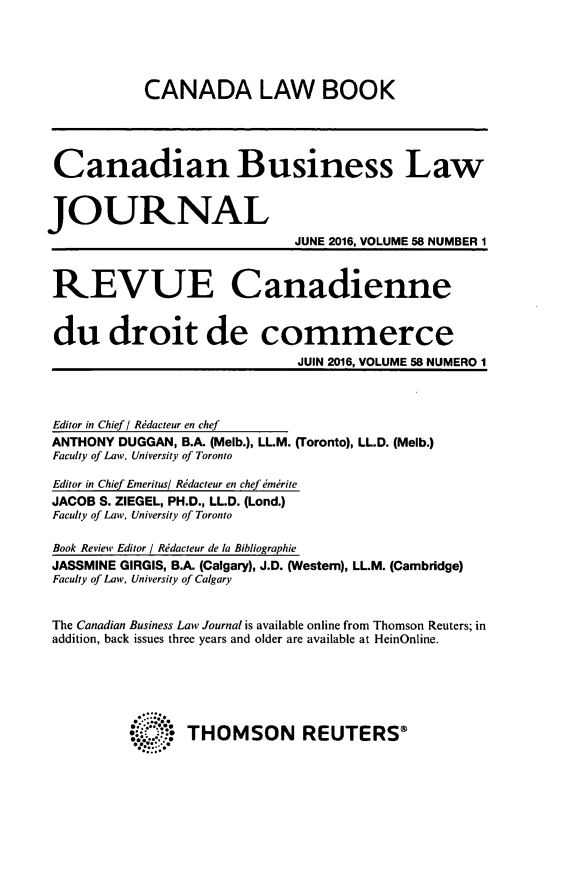 handle is hein.journals/canadbus58 and id is 1 raw text is:             CANADA LAW BOOK Canadian Business LawJOURNAL                             JUNE 2016, VOLUME 58 NUMBER 1 REVUE Canadienne du droit de commerce                              JUIN 2016, VOLUME 58 NUMERO 1 Editor in Chief/ Rdacteur en chef ANTHONY DUGGAN, B.A. (Melb.), LL.M. (Toronto), LLD. (Melb.) Faculty of Law, University of Toronto Editor in Chief Eneritus/ Ridacteur en chef  mrrite JACOB S. ZIEGEL, PH.D., LL.D. (Lond.) Faculty of Law, University of Toronto Book Review Editor / Ridacteur de la Bibliographie JASSMINE GIRGIS, B.A. (Calgary), J.D. (Western), LL.M. (Cambridge) Faculty of Law, University of Calgary The Canadian Business Law Journal is available online from Thomson Reuters; in addition, back issues three years and older are available at HeinOnline.          :.: THOMSON         REUTERS®