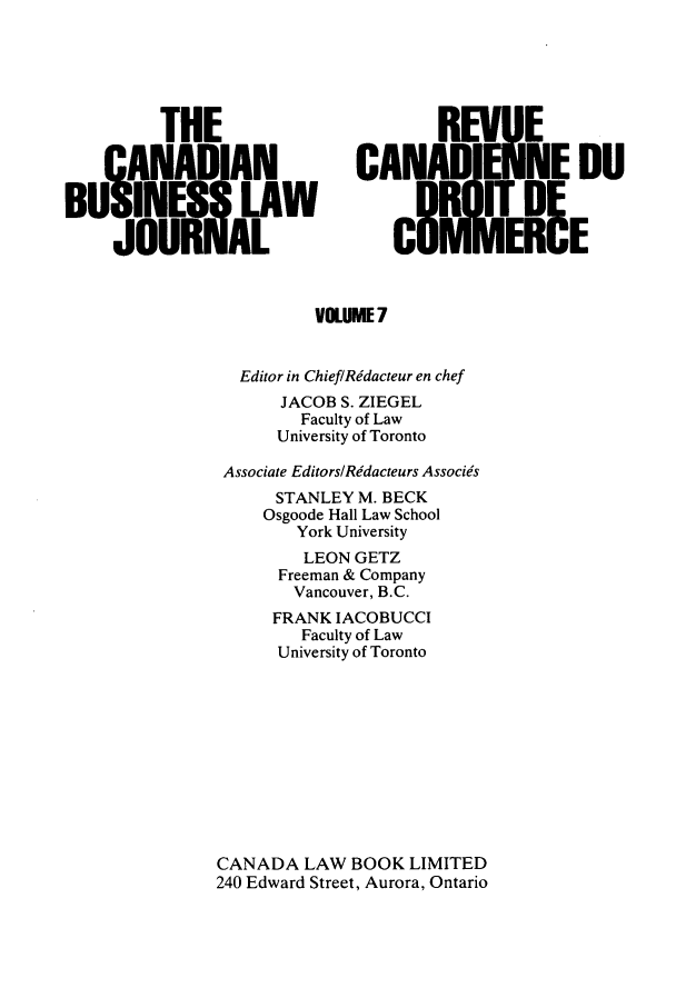 handle is hein.journals/canadbus7 and id is 1 raw text is: THECANADIANBUSANES LAWJOURiAL,REV!UECANA    NE DOUCI8ITERIEVOLUME 7Editor in ChieflRidacteur en chefJACOB S. ZIEGELFaculty of LawUniversity of TorontoAssociate Editors/Redacteurs AssociesSTANLEY M. BECKOsgoode Hall Law SchoolYork UniversityLEON GETZFreeman & CompanyVancouver, B.C.FRANK IACOBUCCIFaculty of LawUniversity of TorontoCANADA LAW BOOK LIMITED240 Edward Street, Aurora, Ontario