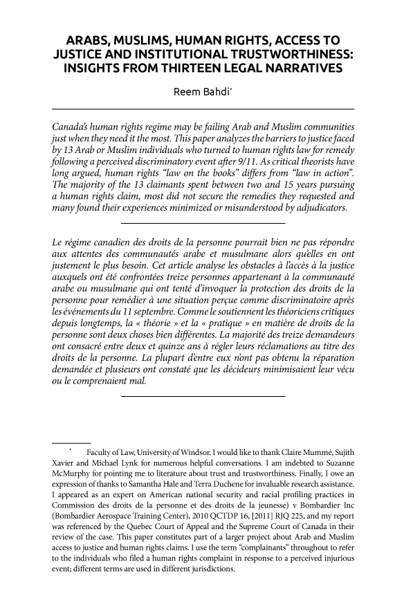 handle is hein.journals/canbarev96 and id is 72 raw text is:     ARABS, MUSLIMS, HUMAN RIGHTS, ACCESS TO JUSTICE AND INSTITUTIONAL TRUSTWORTHINESS:   INSIGHTS FROM THIRTEEN LEGAL NARRATIVES                             Reem Bahdi*Canadas human rights regime may befailing Arab and Muslim communitiesjust when they need it the most. This paper analyzes the barriers tojusticefacedby 13 Arab or Muslim individuals who turned to human rights law for remedyfollowing a perceived discriminatory event after 9/11. As critical theorists havelong argued, human rights law on the books differs from law in action.The majority of the 13 claimants spent between two and 15 years pursuinga human rights claim, most did not secure the remedies they requested andmany found their experiences minimized or misunderstood by adjudicators.Le r~gime canadien des droits de la personne pourrait bien ne pas r~pondreaux attentes des communaut&s arabe et musulmane alors quelles en ontjustement le plus besoin. Cet article analyse les obstacles a laccs a la justiceauxquels ont  t6 confront~es treize personnes appartenant a la communaut6arabe ou musulmane qui ont tent6 d'invoquer la protection des droits de lapersonne pour remdier a une situation perue comme discriminatoire apr&sles &vnements du 11 septembre. Comme le soutiennent les thoriciens critiquesdepuis longtemps, la o thorie >> et la o pratique >> en mati~re de droits de lapersonne sont deux choses bien diff rentes. La majorit6 des treize demandeursont consacr6 entre deux et quinze ans a r~gler leurs r~clamations au titre desdroits de la personne. La plupart d'entre eux nbnt pas obtenu la r~parationdemand& et plusieurs ont constat6 que les d&ideurs minimisaient leur v&uou le comprenaient mal.        Faculty of Law, University of Windsor. I would like to thank Claire Mumm6, SujithXavier and Michael Lynk for numerous helpful conversations. I am indebted to SuzanneMcMurphy for pointing me to literature about trust and trustworthiness. Finally, I owe anexpression of thanks to Samantha Hale and Terra Duchene for invaluable research assistance.I appeared as an expert on American national security and racial profiling practices inCommission des droits de la personne et des droits de la jeunesse) v Bombardier Inc(Bombardier Aerospace Training Center), 2010 QCTDP 16, [2011 ] RJQ 225, and my reportwas referenced by the Quebec Court of Appeal and the Supreme Court of Canada in theirreview of the case. This paper constitutes part of a larger project about Arab and Muslimaccess to justice and human rights claims. I use the term complainants throughout to referto the individuals who filed a human rights complaint in response to a perceived injuriousevent; different terms are used in different jurisdictions.