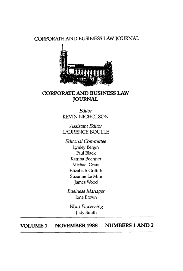 handle is hein.journals/candbul1 and id is 1 raw text is: CORPORATE AND BUSINESS LAW JOURNALCORPORATE AND BUSINESS LAWJOURNALEditorKEVIN NICHOLSONAssistant EditorLAURENCE BOULLEEditorial CommitteeLynley BerginPaul BlackKatrina BochnerMichael GrantElizabeth GriffithSuzanne Le MireJames WoodBusiness Managerlone BrownWord ProcessingJudy SmithVOLUME 1 NOVEMBER 1988 NUMBERS 1 AND 2