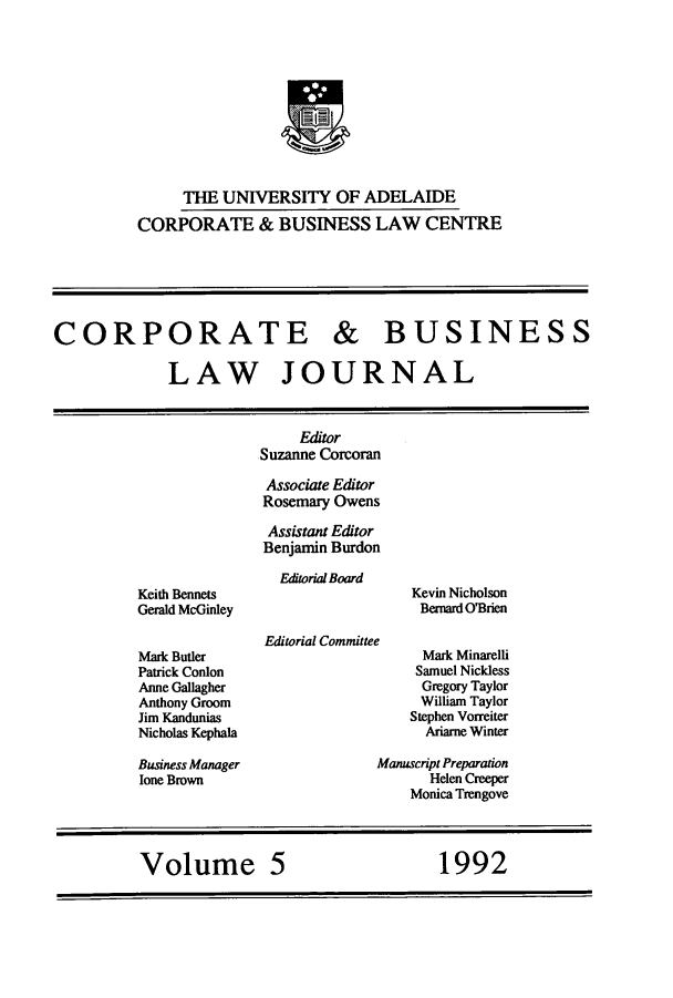 handle is hein.journals/candbul5 and id is 1 raw text is: THE UNIVERSITY OF ADELAIDECORPORATE & BUSINESS LAW CENTRECORPORATE & BUSINESSLAW JOURNALKeith BennetsGerald McGinleyMark ButlerPatrick ConlonAnne GallagherAnthony GroomJim KanduniasNicholas KephalaBusiness Managerlone BrownEditorSuzanne CorcoranAssociate EdtorRosemary OwensAssistant EditorBenjamin BurdonEditorial BoardEditorial CommitteeKevin NicholsonBernard O'BrienMark MinarelliSamuel NicklessGregory TaylorWilliam TaylorStephen VorreiterAriame WinterManuscript PreparationHelen CreeperMonica TrengoveVolume 5          1992