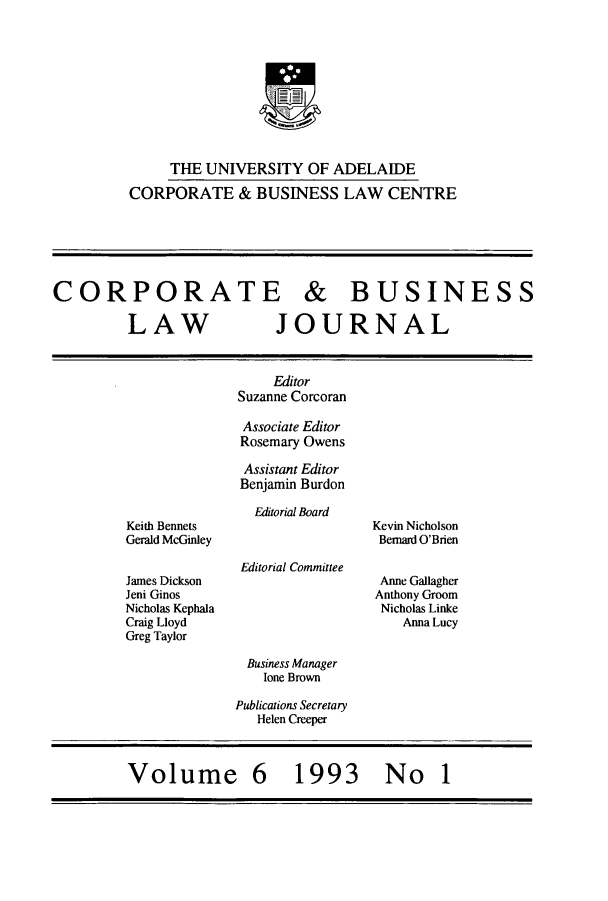 handle is hein.journals/candbul6 and id is 1 raw text is: THE UNIVERSITY OF ADELAIDECORPORATE & BUSINESS LAW CENTRECORPORATE & BUSINESSLAW              JOURNALEditorSuzanne CorcoranAssociate EditorRosemary OwensAssistant EditorBenjamin BurdonKeith BennetsGerald McGinleyJames DicksonJeni GinosNicholas KephalaCraig LloydGreg TaylorEditorial BoardEditorial CommitteeKevin NicholsonBemard O'BrienAnne GallagherAnthony GroomNicholas LinkeAnna LucyBusiness Managerlone BrownPublications SecretaryHelen CreeperVolume 6 1993 No1
