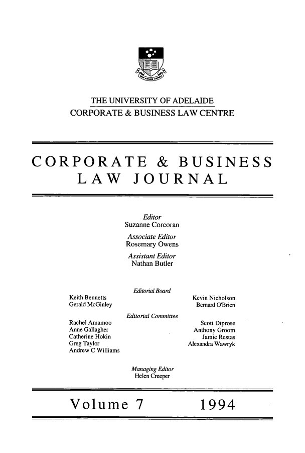 handle is hein.journals/candbul7 and id is 1 raw text is: THE UNIVERSITY OF ADELAIDECORPORATE & BUSINESS LAW CENTRECORPORATE & BUSINESSLAW JOURNALKeith BennettsGerald McGinleyRachel AmamooAnne GallagherCatherine HokinGreg TaylorAndrew C WilliamsEditorSuzanne CorcoranAssociate EditorRosemary OwensAssistant EditorNathan ButlerEditorial BoardEditorial CommitteeKevin NicholsonBernard O'BrienScott DiproseAnthony GroomJamie RestasAlexandra WawrykManaging EditorHelen CreeperVolume 7       1994