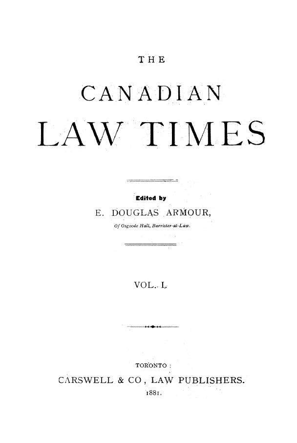 handle is hein.journals/canlawtt1 and id is 1 raw text is: THE.C AN A D I ANLAW TI M ESEdited byE. DOUGLAS .ARMOUR,Of Osgoode Hall, Barrister-at-L aw.VOL.- I.TORONTO:CARSWELL & CO, LAW PUBLISHERS.i88i.
